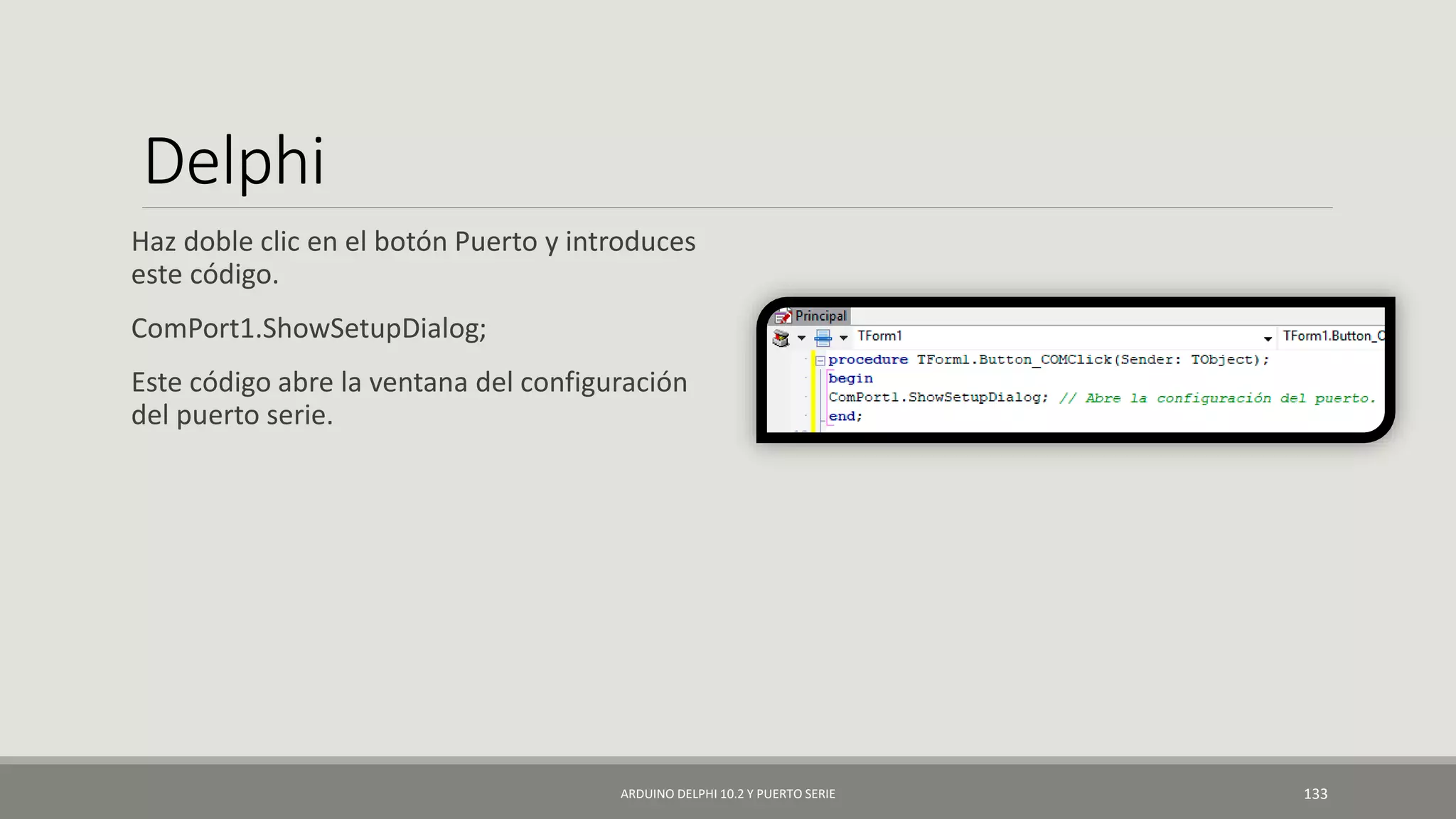 Delphi
Haz doble clic en el botón Puerto y introduces
este código.
ComPort1.ShowSetupDialog;
Este código abre la ventana del configuración
del puerto serie.
ARDUINO DELPHI 10.2 Y PUERTO SERIE 133
 
