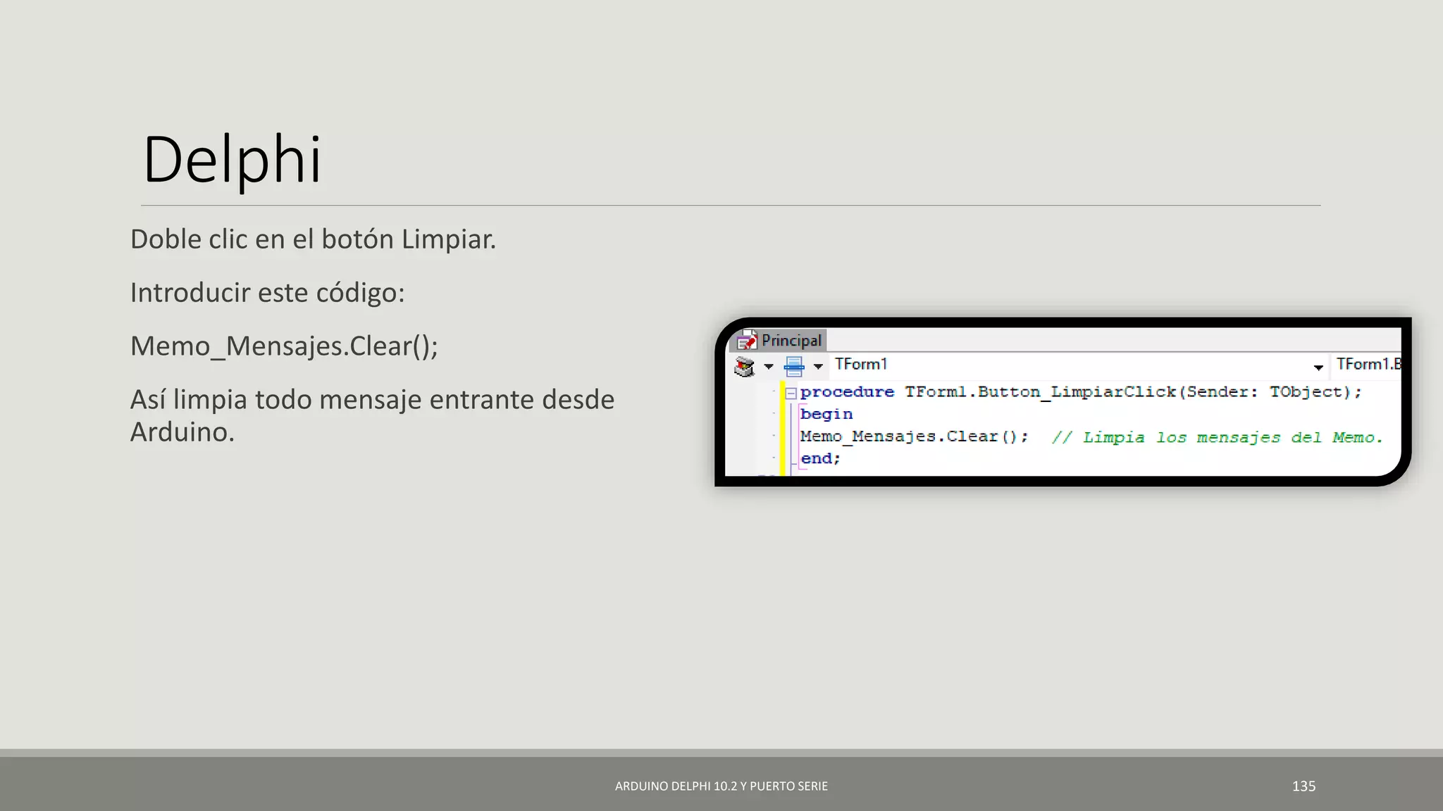 Delphi
Doble clic en el botón Limpiar.
Introducir este código:
Memo_Mensajes.Clear();
Así limpia todo mensaje entrante desde
Arduino.
ARDUINO DELPHI 10.2 Y PUERTO SERIE 135
 