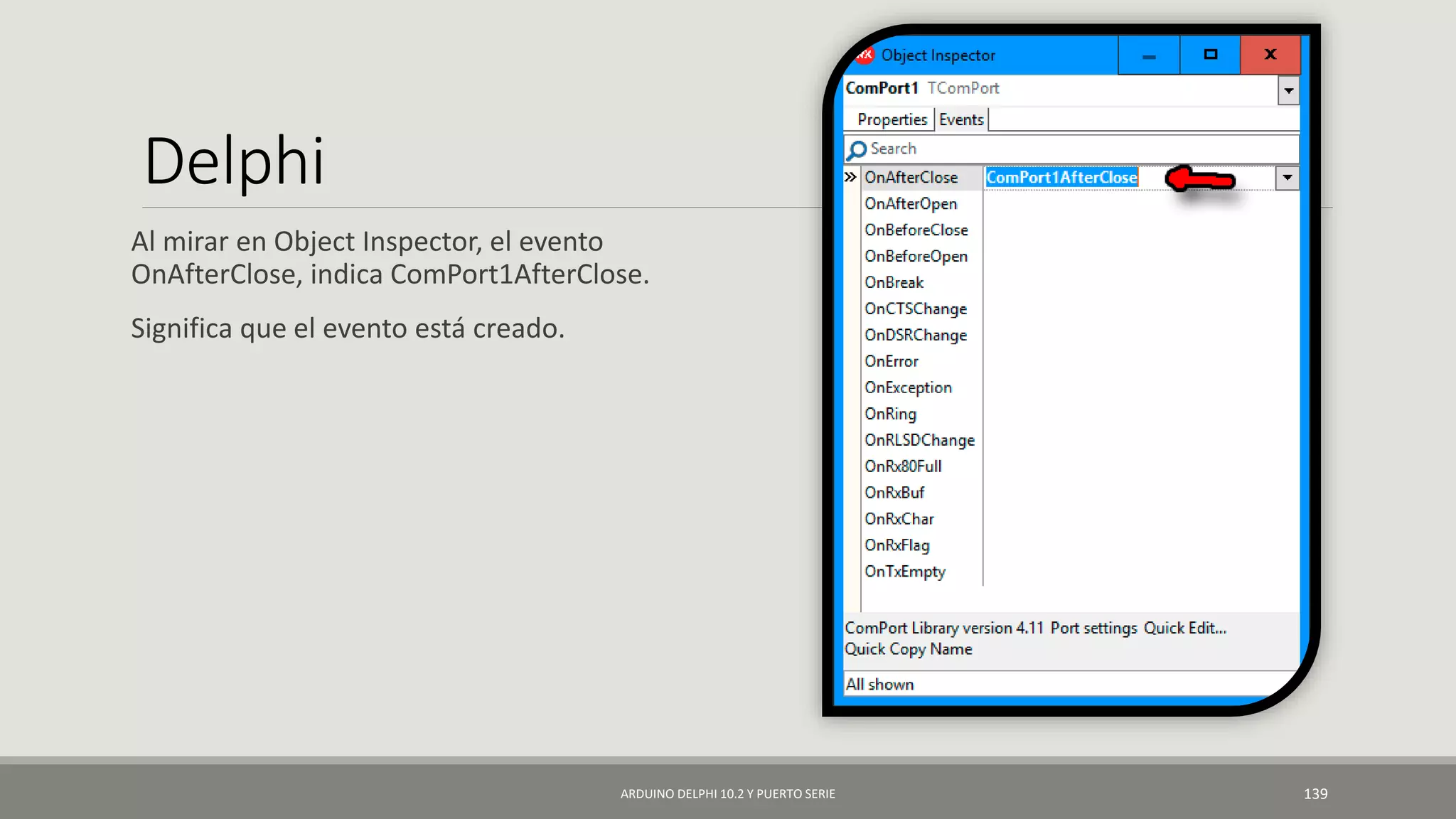 Delphi
Al mirar en Object Inspector, el evento
OnAfterClose, indica ComPort1AfterClose.
Significa que el evento está creado.
ARDUINO DELPHI 10.2 Y PUERTO SERIE 139
 
