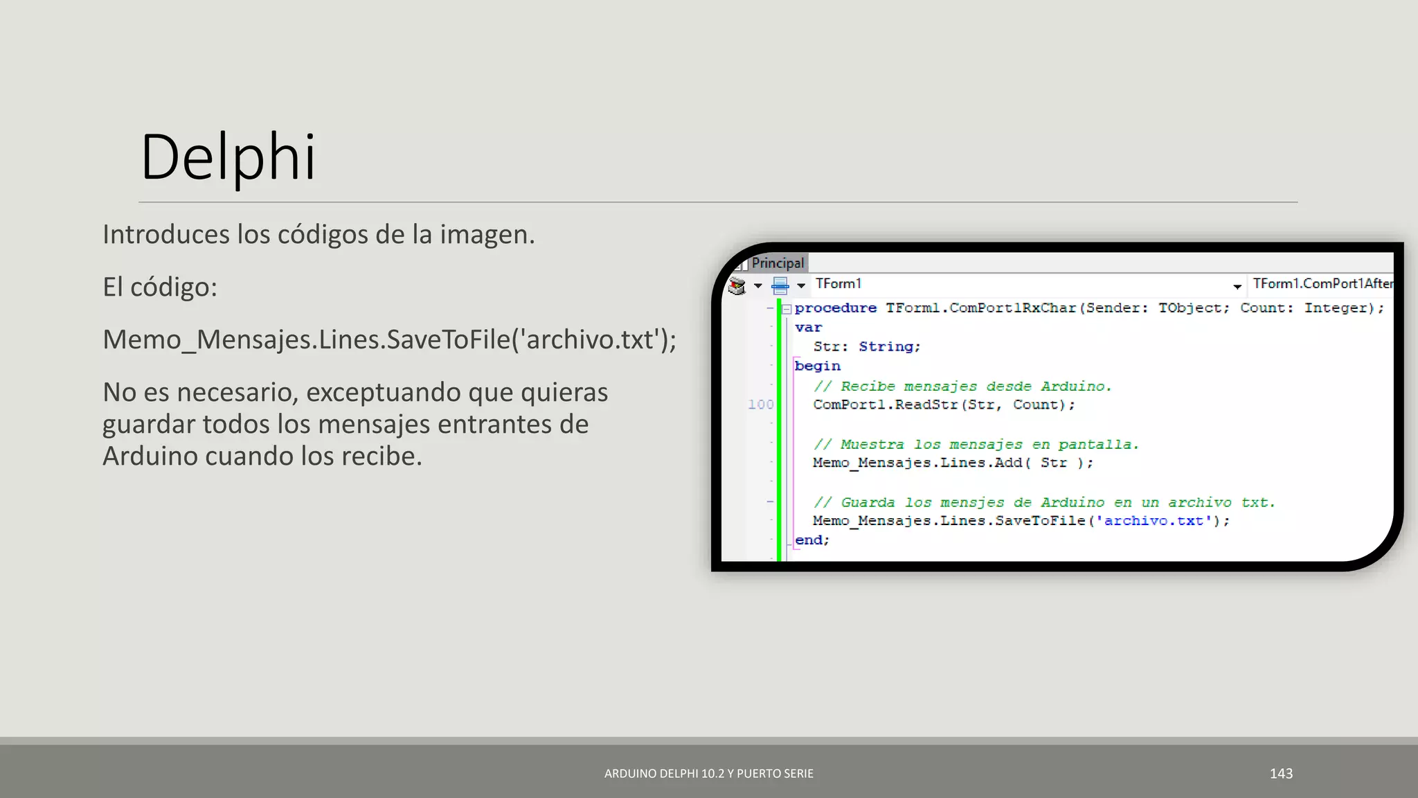 Delphi
Introduces los códigos de la imagen.
El código:
Memo_Mensajes.Lines.SaveToFile('archivo.txt');
No es necesario, exceptuando que quieras
guardar todos los mensajes entrantes de
Arduino cuando los recibe.
ARDUINO DELPHI 10.2 Y PUERTO SERIE 143
 