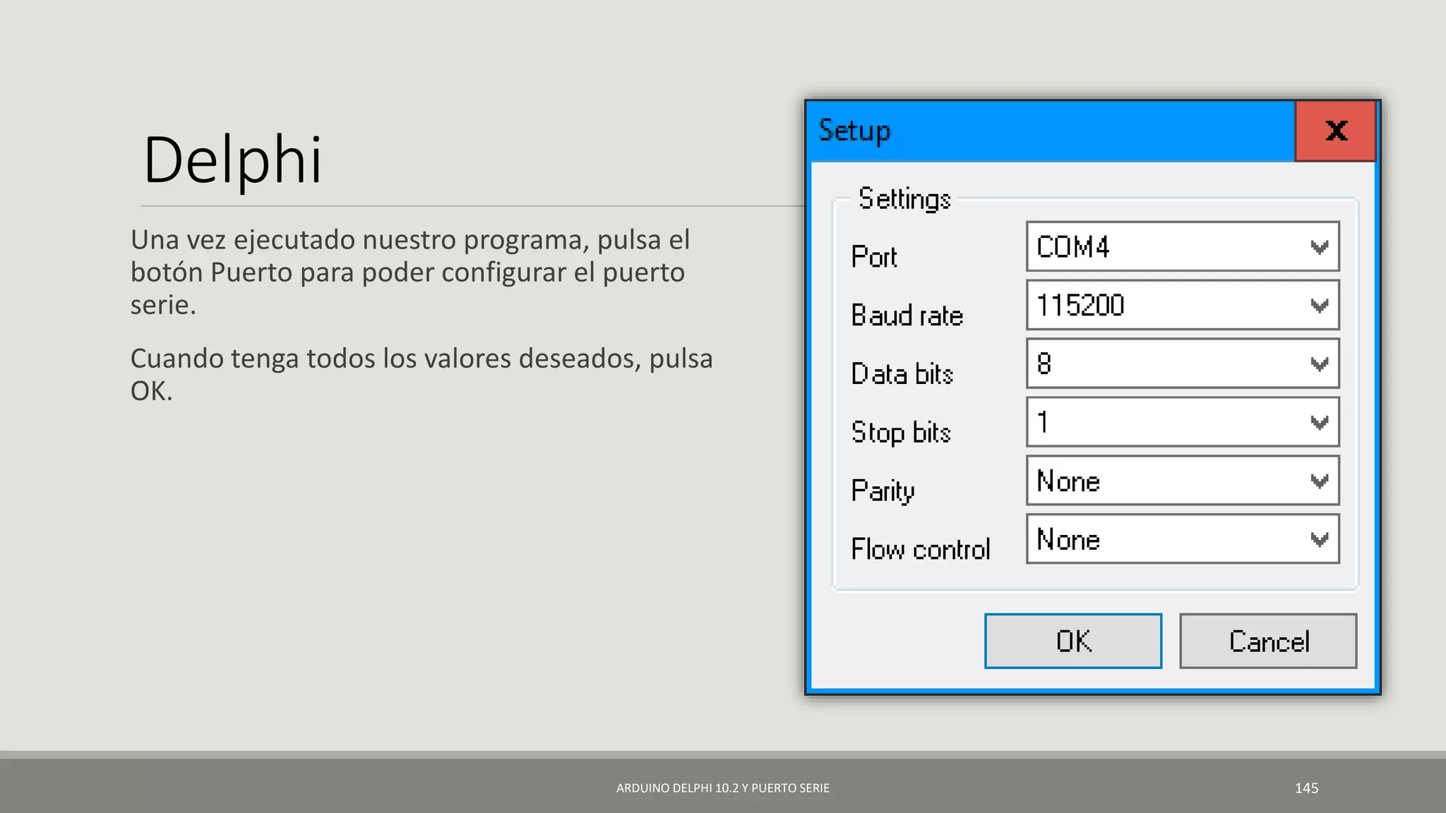 Delphi
Una vez ejecutado nuestro programa, pulsa el
botón Puerto para poder configurar el puerto
serie.
Cuando tenga todos los valores deseados, pulsa
OK.
ARDUINO DELPHI 10.2 Y PUERTO SERIE 145
 