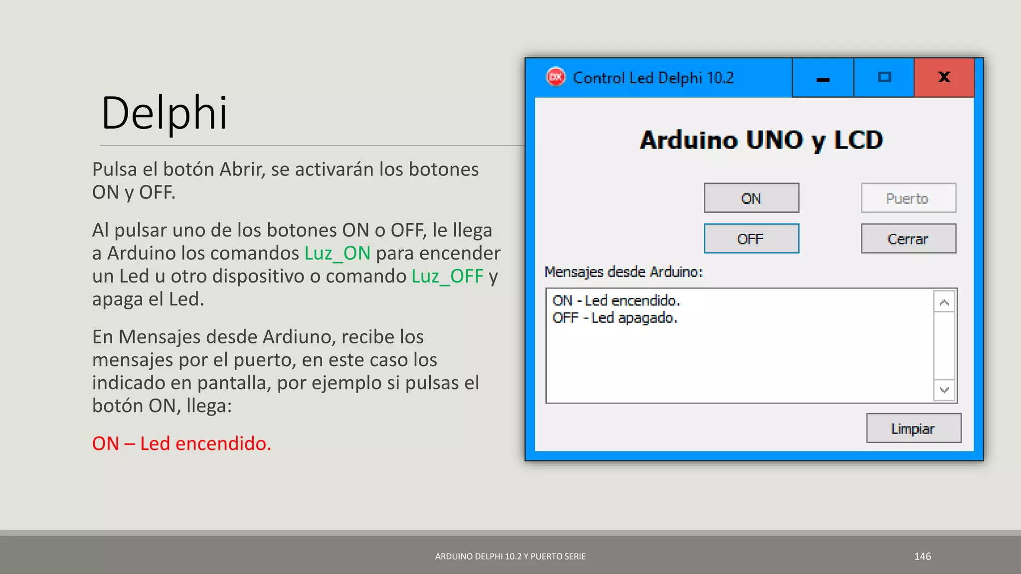 Delphi
Pulsa el botón Abrir, se activarán los botones
ON y OFF.
Al pulsar uno de los botones ON o OFF, le llega
a Arduino los comandos Luz_ON para encender
un Led u otro dispositivo o comando Luz_OFF y
apaga el Led.
En Mensajes desde Ardiuno, recibe los
mensajes por el puerto, en este caso los
indicado en pantalla, por ejemplo si pulsas el
botón ON, llega:
ON – Led encendido.
ARDUINO DELPHI 10.2 Y PUERTO SERIE 146
 
