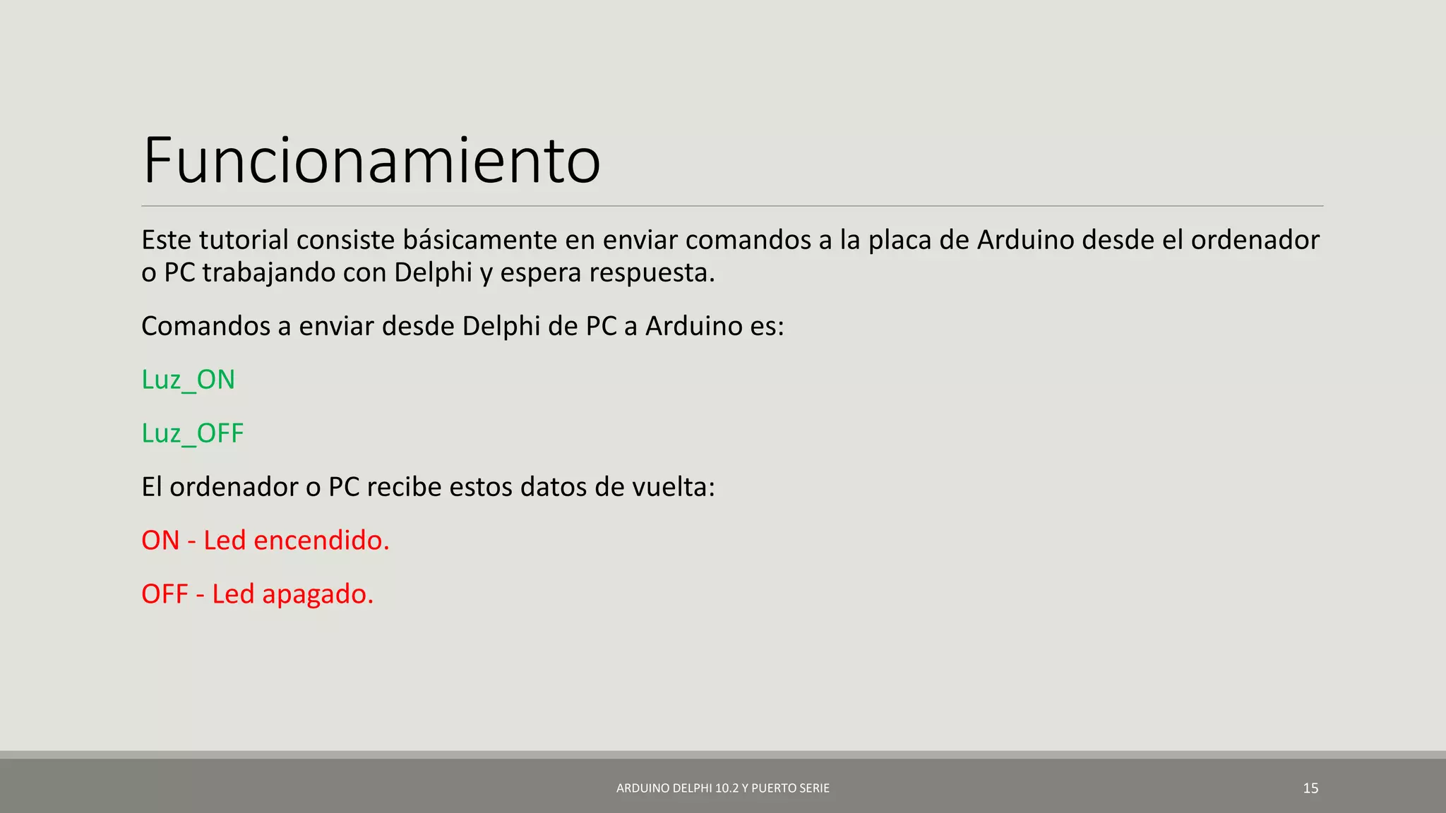 Funcionamiento
Este tutorial consiste básicamente en enviar comandos a la placa de Arduino desde el ordenador
o PC trabajando con Delphi y espera respuesta.
Comandos a enviar desde Delphi de PC a Arduino es:
Luz_ON
Luz_OFF
El ordenador o PC recibe estos datos de vuelta:
ON - Led encendido.
OFF - Led apagado.
ARDUINO DELPHI 10.2 Y PUERTO SERIE 15
 
