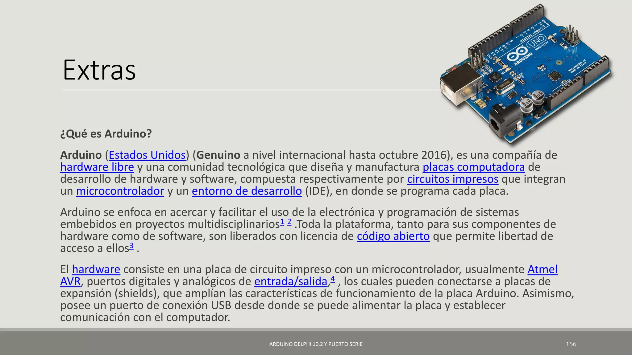 Extras
¿Qué es Arduino?
Arduino (Estados Unidos) (Genuino a nivel internacional hasta octubre 2016), es una compañía de
hardware libre y una comunidad tecnológica que diseña y manufactura placas computadora de
desarrollo de hardware y software, compuesta respectivamente por circuitos impresos que integran
un microcontrolador y un entorno de desarrollo (IDE), en donde se programa cada placa.
Arduino se enfoca en acercar y facilitar el uso de la electrónica y programación de sistemas
embebidos en proyectos multidisciplinarios1 2 .Toda la plataforma, tanto para sus componentes de
hardware como de software, son liberados con licencia de código abierto que permite libertad de
acceso a ellos3 .
El hardware consiste en una placa de circuito impreso con un microcontrolador, usualmente Atmel
AVR, puertos digitales y analógicos de entrada/salida,4 , los cuales pueden conectarse a placas de
expansión (shields), que amplían las características de funcionamiento de la placa Arduino. Asimismo,
posee un puerto de conexión USB desde donde se puede alimentar la placa y establecer
comunicación con el computador.
ARDUINO DELPHI 10.2 Y PUERTO SERIE 156
 