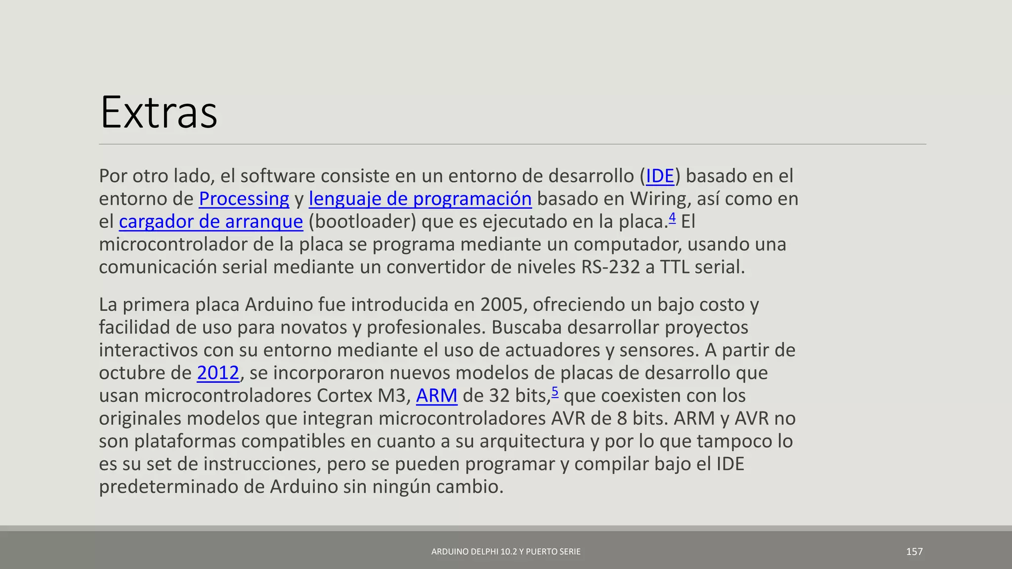 Extras
Por otro lado, el software consiste en un entorno de desarrollo (IDE) basado en el
entorno de Processing y lenguaje de programación basado en Wiring, así como en
el cargador de arranque (bootloader) que es ejecutado en la placa.4 El
microcontrolador de la placa se programa mediante un computador, usando una
comunicación serial mediante un convertidor de niveles RS-232 a TTL serial.
La primera placa Arduino fue introducida en 2005, ofreciendo un bajo costo y
facilidad de uso para novatos y profesionales. Buscaba desarrollar proyectos
interactivos con su entorno mediante el uso de actuadores y sensores. A partir de
octubre de 2012, se incorporaron nuevos modelos de placas de desarrollo que
usan microcontroladores Cortex M3, ARM de 32 bits,5 que coexisten con los
originales modelos que integran microcontroladores AVR de 8 bits. ARM y AVR no
son plataformas compatibles en cuanto a su arquitectura y por lo que tampoco lo
es su set de instrucciones, pero se pueden programar y compilar bajo el IDE
predeterminado de Arduino sin ningún cambio.
ARDUINO DELPHI 10.2 Y PUERTO SERIE 157
 