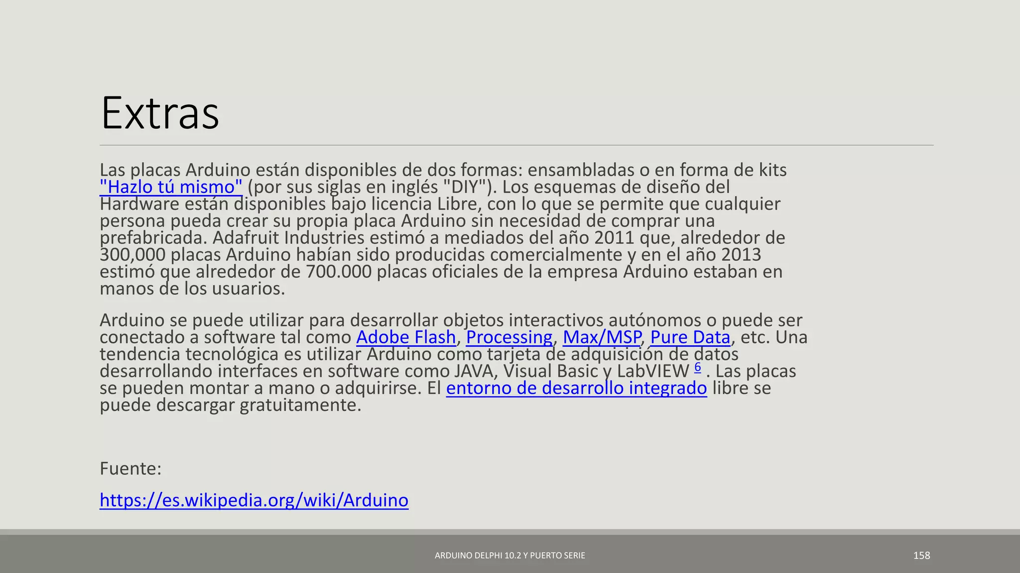 Extras
Las placas Arduino están disponibles de dos formas: ensambladas o en forma de kits
"Hazlo tú mismo" (por sus siglas en inglés "DIY"). Los esquemas de diseño del
Hardware están disponibles bajo licencia Libre, con lo que se permite que cualquier
persona pueda crear su propia placa Arduino sin necesidad de comprar una
prefabricada. Adafruit Industries estimó a mediados del año 2011 que, alrededor de
300,000 placas Arduino habían sido producidas comercialmente y en el año 2013
estimó que alrededor de 700.000 placas oficiales de la empresa Arduino estaban en
manos de los usuarios.
Arduino se puede utilizar para desarrollar objetos interactivos autónomos o puede ser
conectado a software tal como Adobe Flash, Processing, Max/MSP, Pure Data, etc. Una
tendencia tecnológica es utilizar Arduino como tarjeta de adquisición de datos
desarrollando interfaces en software como JAVA, Visual Basic y LabVIEW 6 . Las placas
se pueden montar a mano o adquirirse. El entorno de desarrollo integrado libre se
puede descargar gratuitamente.
Fuente:
https://es.wikipedia.org/wiki/Arduino
ARDUINO DELPHI 10.2 Y PUERTO SERIE 158
 