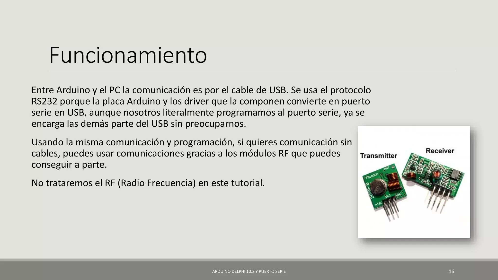 Funcionamiento
Entre Arduino y el PC la comunicación es por el cable de USB. Se usa el protocolo
RS232 porque la placa Arduino y los driver que la componen convierte en puerto
serie en USB, aunque nosotros literalmente programamos al puerto serie, ya se
encarga las demás parte del USB sin preocuparnos.
Usando la misma comunicación y programación, si quieres comunicación sin
cables, puedes usar comunicaciones gracias a los módulos RF que puedes
conseguir a parte.
No trataremos el RF (Radio Frecuencia) en este tutorial.
ARDUINO DELPHI 10.2 Y PUERTO SERIE 16
 