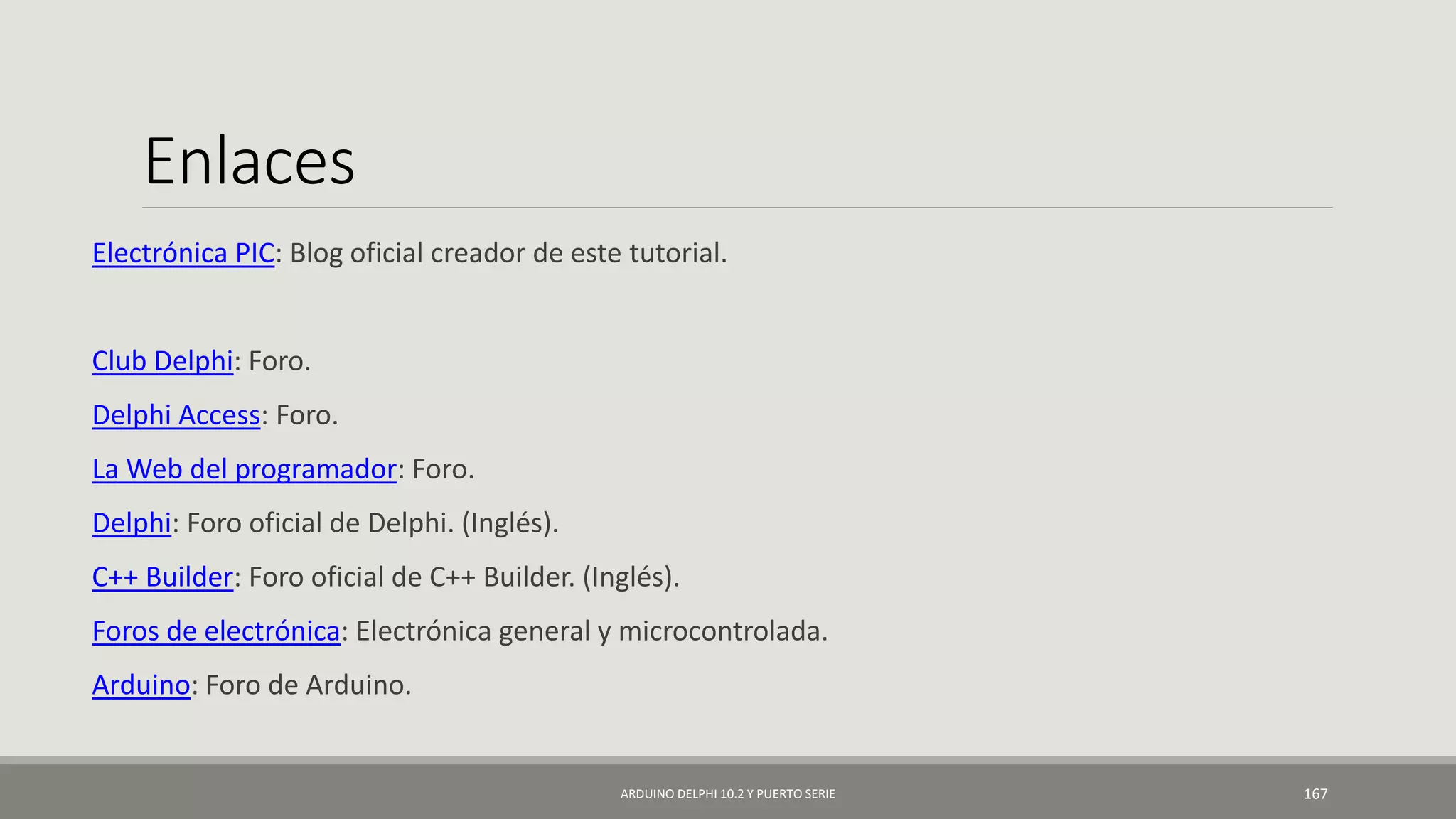Enlaces
Electrónica PIC: Blog oficial creador de este tutorial.
Club Delphi: Foro.
Delphi Access: Foro.
La Web del programador: Foro.
Delphi: Foro oficial de Delphi. (Inglés).
C++ Builder: Foro oficial de C++ Builder. (Inglés).
Foros de electrónica: Electrónica general y microcontrolada.
Arduino: Foro de Arduino.
ARDUINO DELPHI 10.2 Y PUERTO SERIE 167
 
