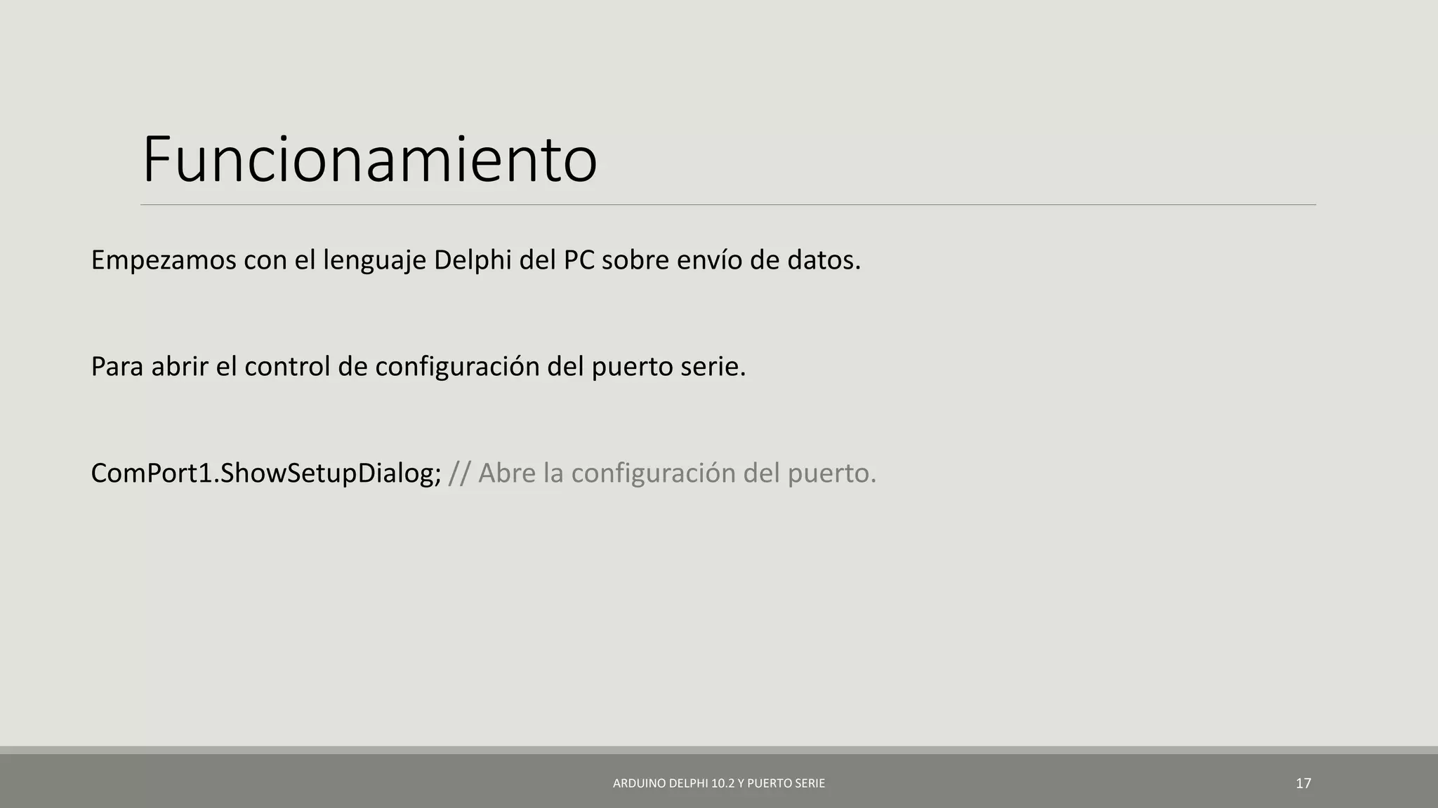 Funcionamiento
Empezamos con el lenguaje Delphi del PC sobre envío de datos.
Para abrir el control de configuración del puerto serie.
ComPort1.ShowSetupDialog; // Abre la configuración del puerto.
ARDUINO DELPHI 10.2 Y PUERTO SERIE 17
 
