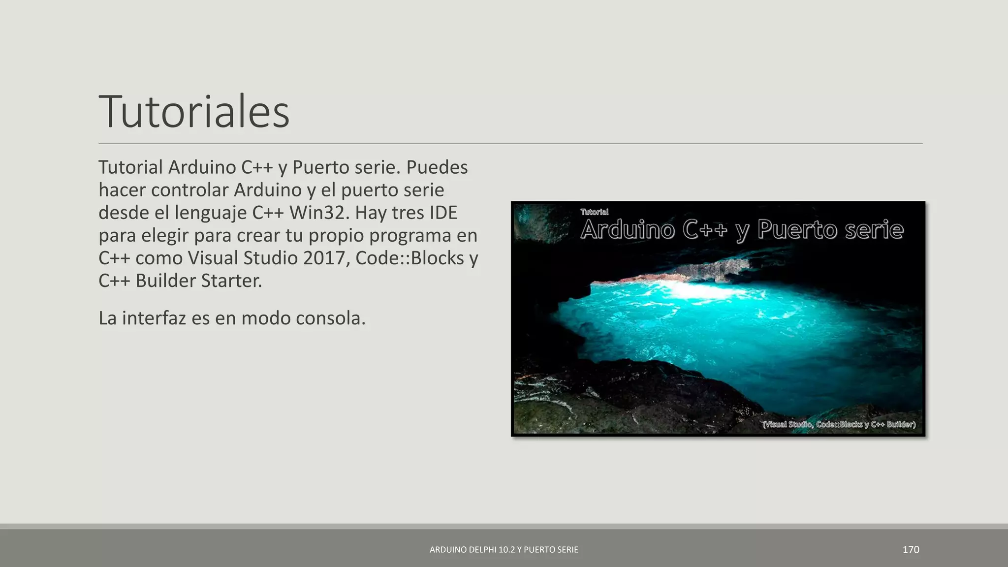 Tutoriales
Tutorial Arduino C++ y Puerto serie. Puedes
hacer controlar Arduino y el puerto serie
desde el lenguaje C++ Win32. Hay tres IDE
para elegir para crear tu propio programa en
C++ como Visual Studio 2017, Code::Blocks y
C++ Builder Starter.
La interfaz es en modo consola.
ARDUINO DELPHI 10.2 Y PUERTO SERIE 170
 