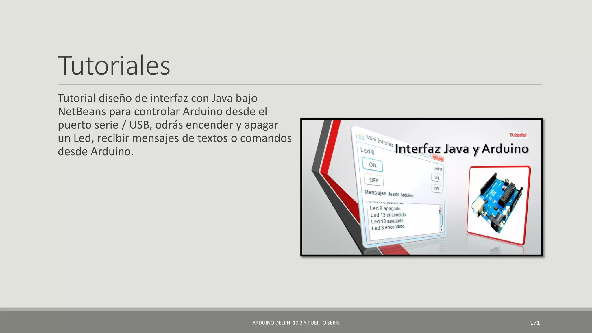 Tutoriales
Tutorial diseño de interfaz con Java bajo
NetBeans para controlar Arduino desde el
puerto serie / USB, odrás encender y apagar
un Led, recibir mensajes de textos o comandos
desde Arduino.
ARDUINO DELPHI 10.2 Y PUERTO SERIE 171
 