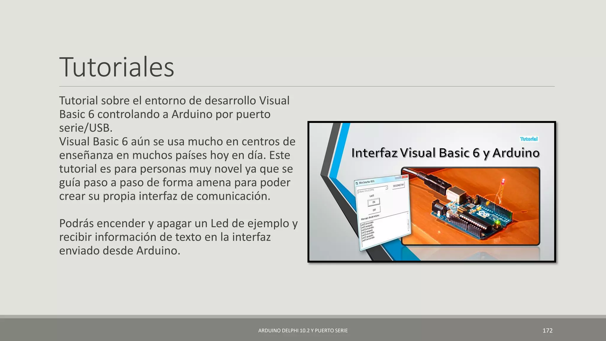 Tutoriales
Tutorial sobre el entorno de desarrollo Visual
Basic 6 controlando a Arduino por puerto
serie/USB.
Visual Basic 6 aún se usa mucho en centros de
enseñanza en muchos países hoy en día. Este
tutorial es para personas muy novel ya que se
guía paso a paso de forma amena para poder
crear su propia interfaz de comunicación.
Podrás encender y apagar un Led de ejemplo y
recibir información de texto en la interfaz
enviado desde Arduino.
ARDUINO DELPHI 10.2 Y PUERTO SERIE 172
 