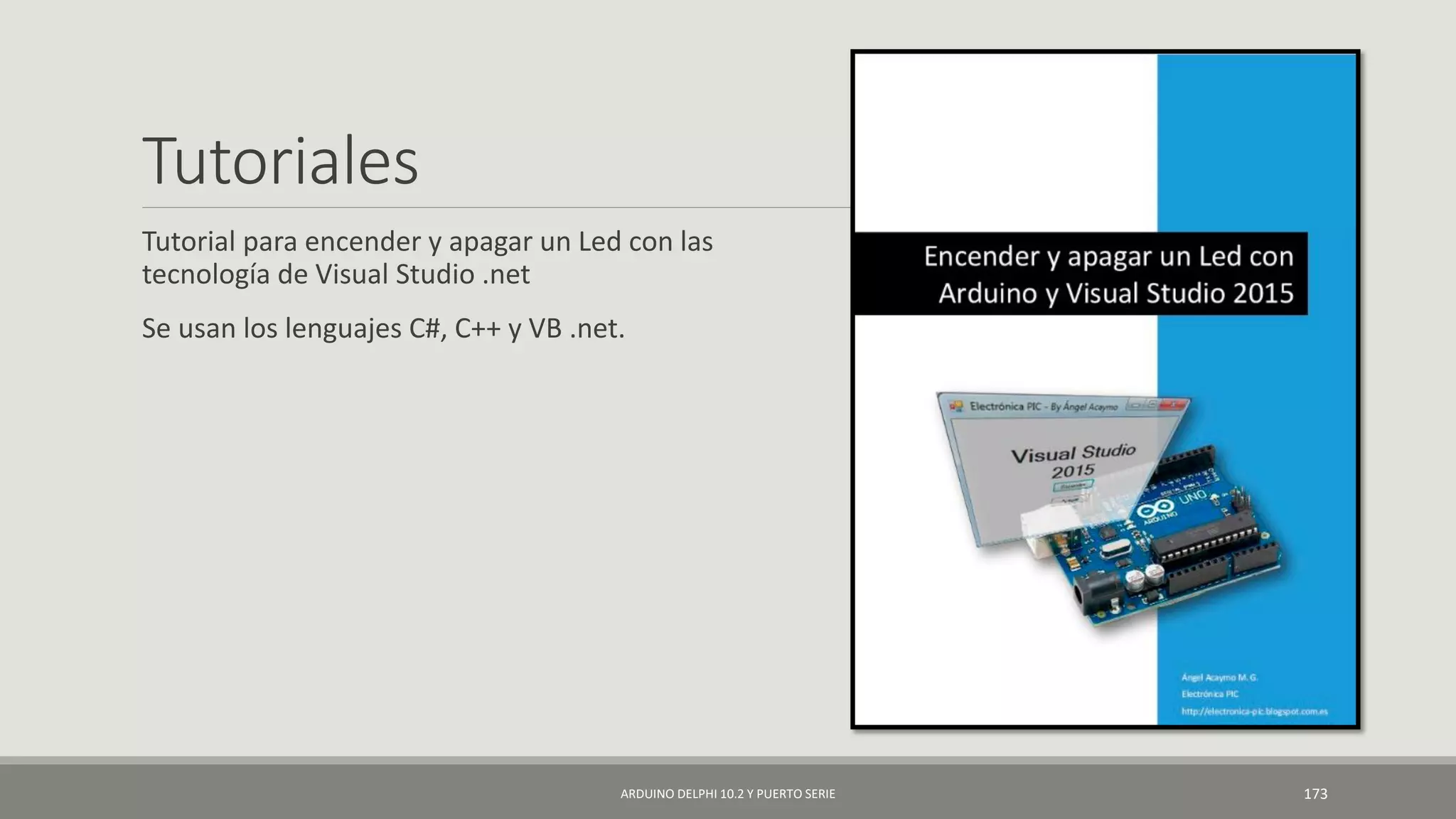 Tutoriales
Tutorial para encender y apagar un Led con las
tecnología de Visual Studio .net
Se usan los lenguajes C#, C++ y VB .net.
ARDUINO DELPHI 10.2 Y PUERTO SERIE 173
 