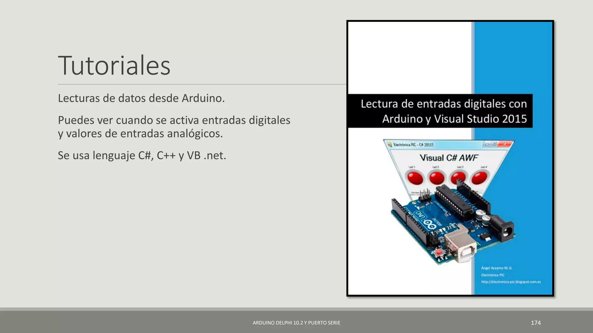 Tutoriales
Lecturas de datos desde Arduino.
Puedes ver cuando se activa entradas digitales
y valores de entradas analógicos.
Se usa lenguaje C#, C++ y VB .net.
ARDUINO DELPHI 10.2 Y PUERTO SERIE 174
 