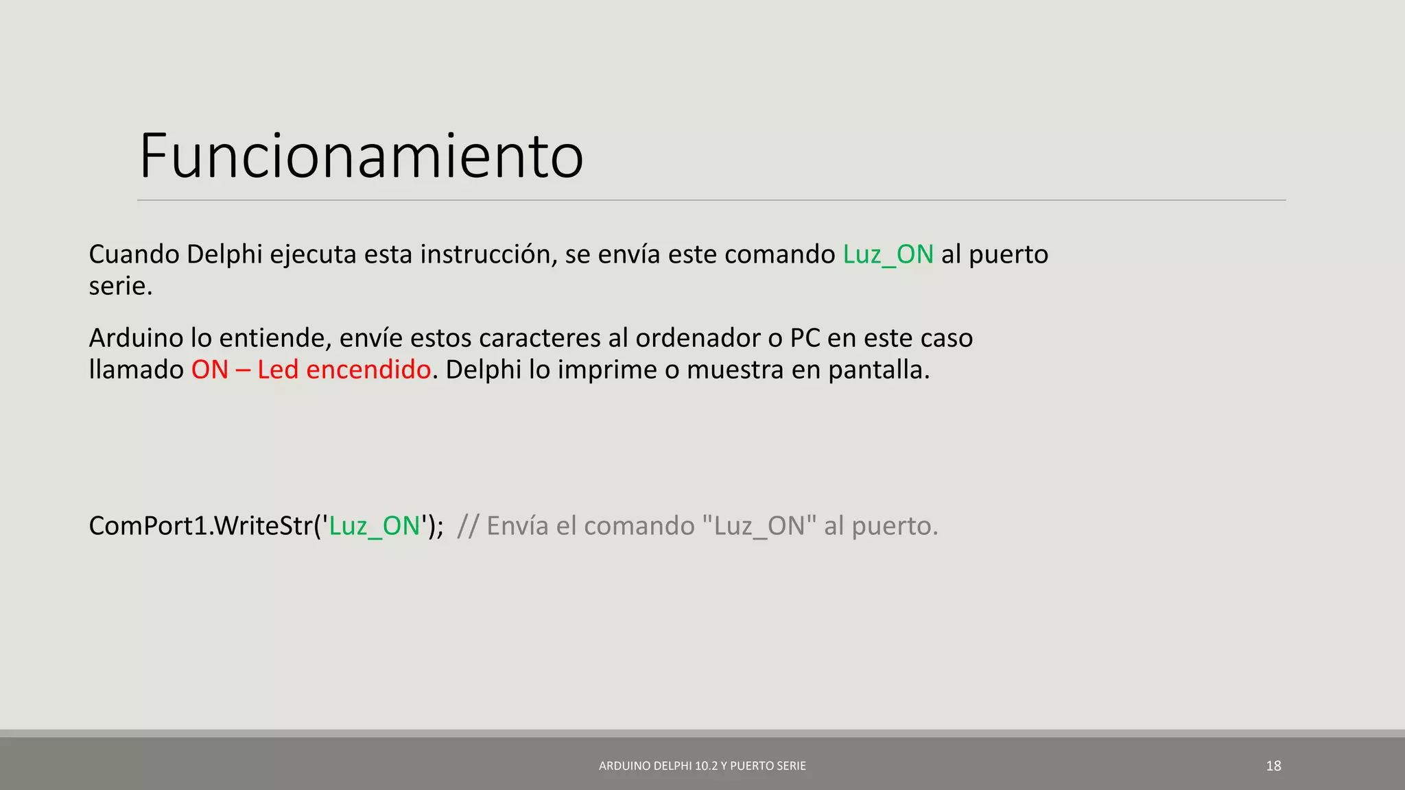 Funcionamiento
Cuando Delphi ejecuta esta instrucción, se envía este comando Luz_ON al puerto
serie.
Arduino lo entiende, envíe estos caracteres al ordenador o PC en este caso
llamado ON – Led encendido. Delphi lo imprime o muestra en pantalla.
ComPort1.WriteStr('Luz_ON'); // Envía el comando "Luz_ON" al puerto.
ARDUINO DELPHI 10.2 Y PUERTO SERIE 18
 