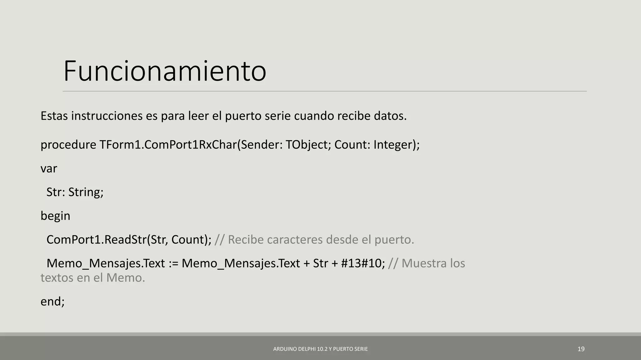 Funcionamiento
Estas instrucciones es para leer el puerto serie cuando recibe datos.
procedure TForm1.ComPort1RxChar(Sender: TObject; Count: Integer);
var
Str: String;
begin
ComPort1.ReadStr(Str, Count); // Recibe caracteres desde el puerto.
Memo_Mensajes.Text := Memo_Mensajes.Text + Str + #13#10; // Muestra los
textos en el Memo.
end;
ARDUINO DELPHI 10.2 Y PUERTO SERIE 19
 