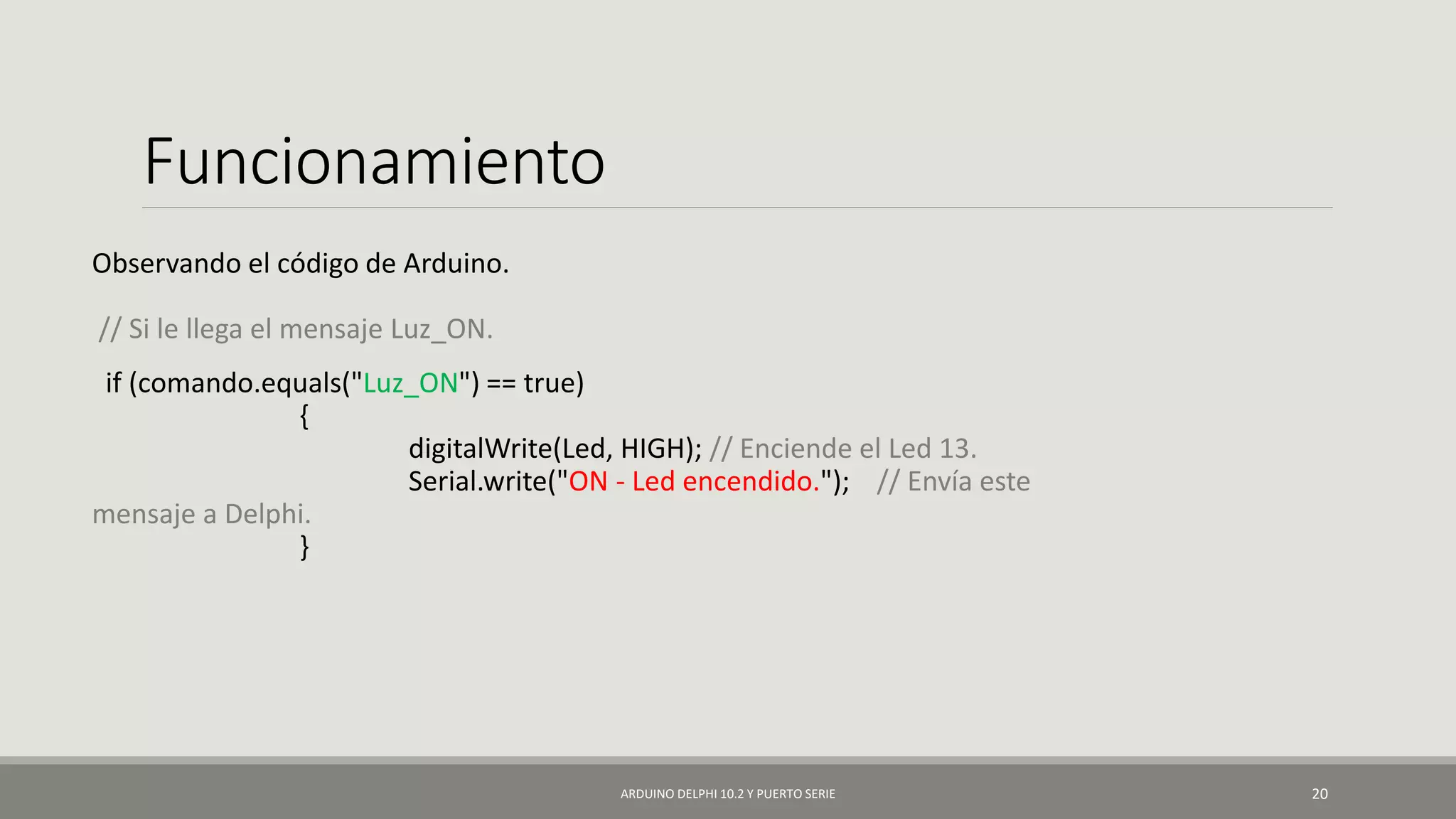 Funcionamiento
Observando el código de Arduino.
// Si le llega el mensaje Luz_ON.
if (comando.equals("Luz_ON") == true)
{
digitalWrite(Led, HIGH); // Enciende el Led 13.
Serial.write("ON - Led encendido."); // Envía este
mensaje a Delphi.
}
ARDUINO DELPHI 10.2 Y PUERTO SERIE 20
 