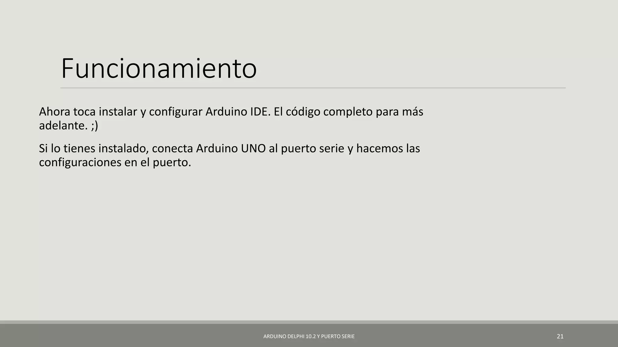 Funcionamiento
Ahora toca instalar y configurar Arduino IDE. El código completo para más
adelante. ;)
Si lo tienes instalado, conecta Arduino UNO al puerto serie y hacemos las
configuraciones en el puerto.
ARDUINO DELPHI 10.2 Y PUERTO SERIE 21
 