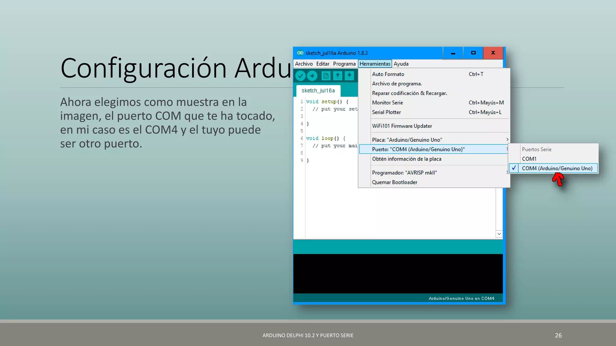 Configuración Arduino
Ahora elegimos como muestra en la
imagen, el puerto COM que te ha tocado,
en mi caso es el COM4 y el tuyo puede
ser otro puerto.
ARDUINO DELPHI 10.2 Y PUERTO SERIE 26
 
