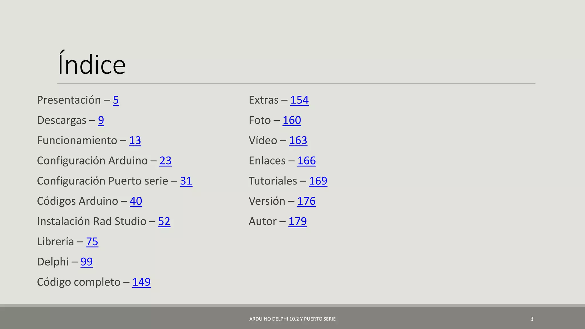 Índice
Presentación – 5
Descargas – 9
Funcionamiento – 13
Configuración Arduino – 23
Configuración Puerto serie – 31
Códigos Arduino – 40
Instalación Rad Studio – 52
Librería – 75
Delphi – 99
Código completo – 149
Extras – 154
Foto – 160
Vídeo – 163
Enlaces – 166
Tutoriales – 169
Versión – 176
Autor – 179
ARDUINO DELPHI 10.2 Y PUERTO SERIE 3
 