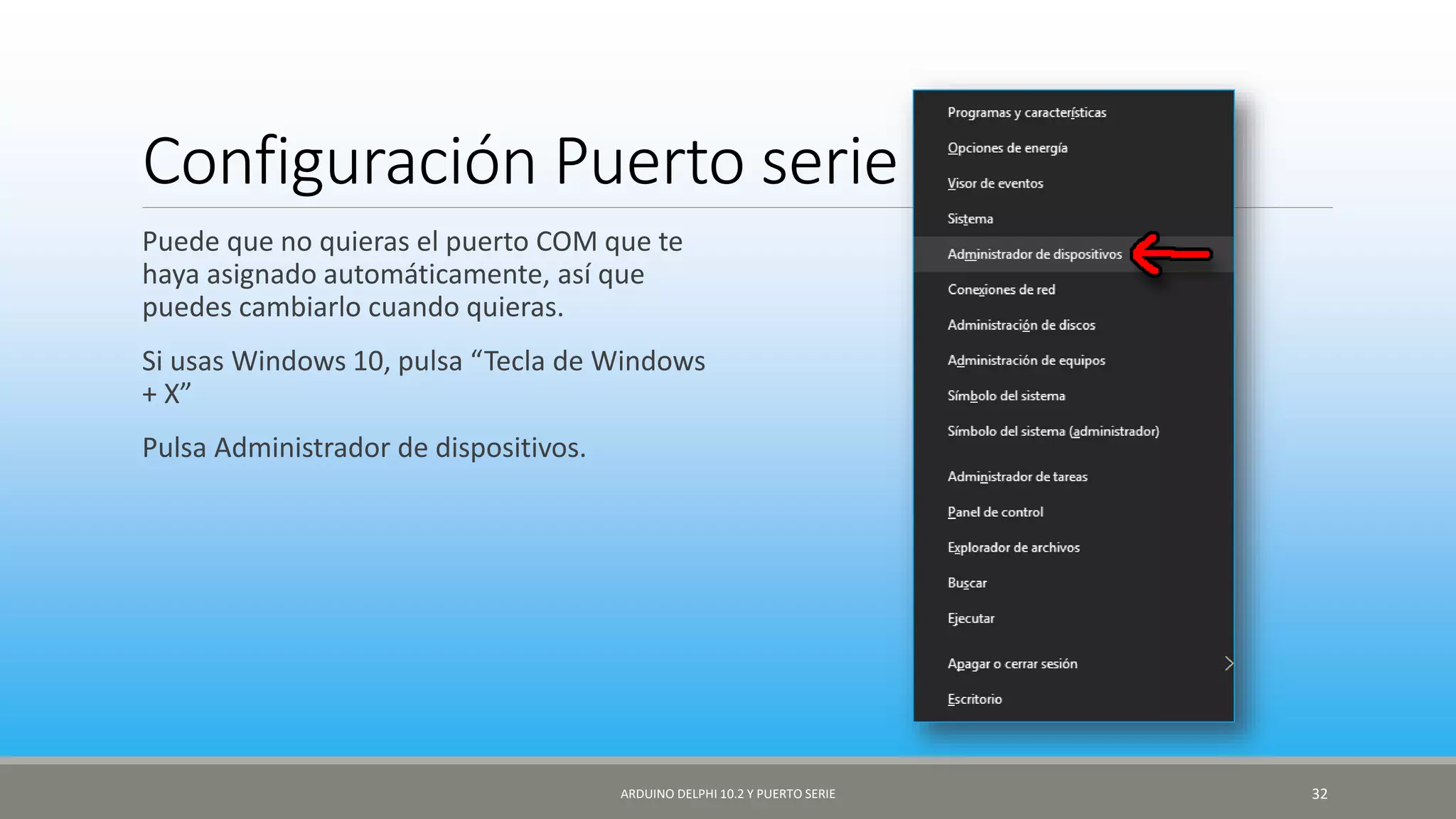 Configuración Puerto serie
Puede que no quieras el puerto COM que te
haya asignado automáticamente, así que
puedes cambiarlo cuando quieras.
Si usas Windows 10, pulsa “Tecla de Windows
+ X”
Pulsa Administrador de dispositivos.
ARDUINO DELPHI 10.2 Y PUERTO SERIE 32
 