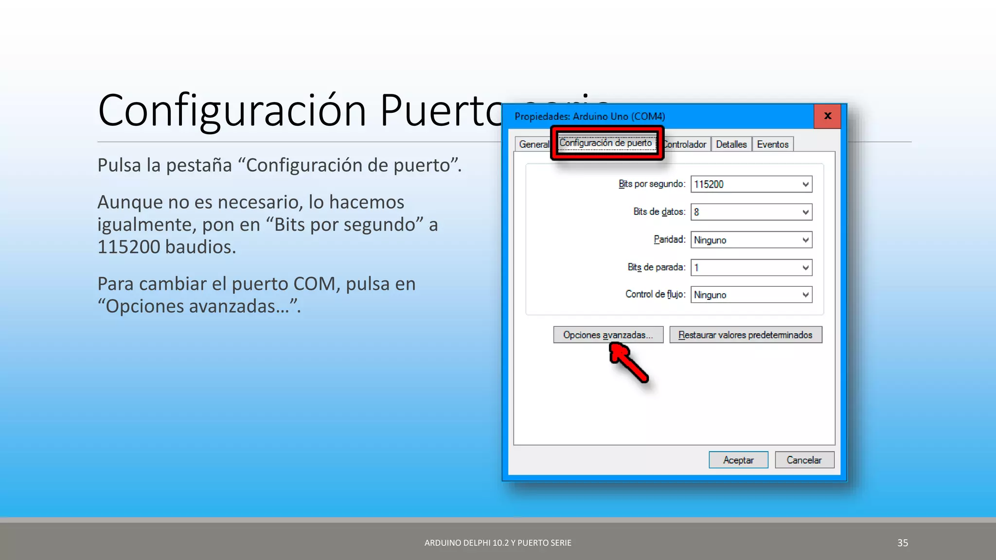 Configuración Puerto serie
Pulsa la pestaña “Configuración de puerto”.
Aunque no es necesario, lo hacemos
igualmente, pon en “Bits por segundo” a
115200 baudios.
Para cambiar el puerto COM, pulsa en
“Opciones avanzadas…”.
ARDUINO DELPHI 10.2 Y PUERTO SERIE 35
 