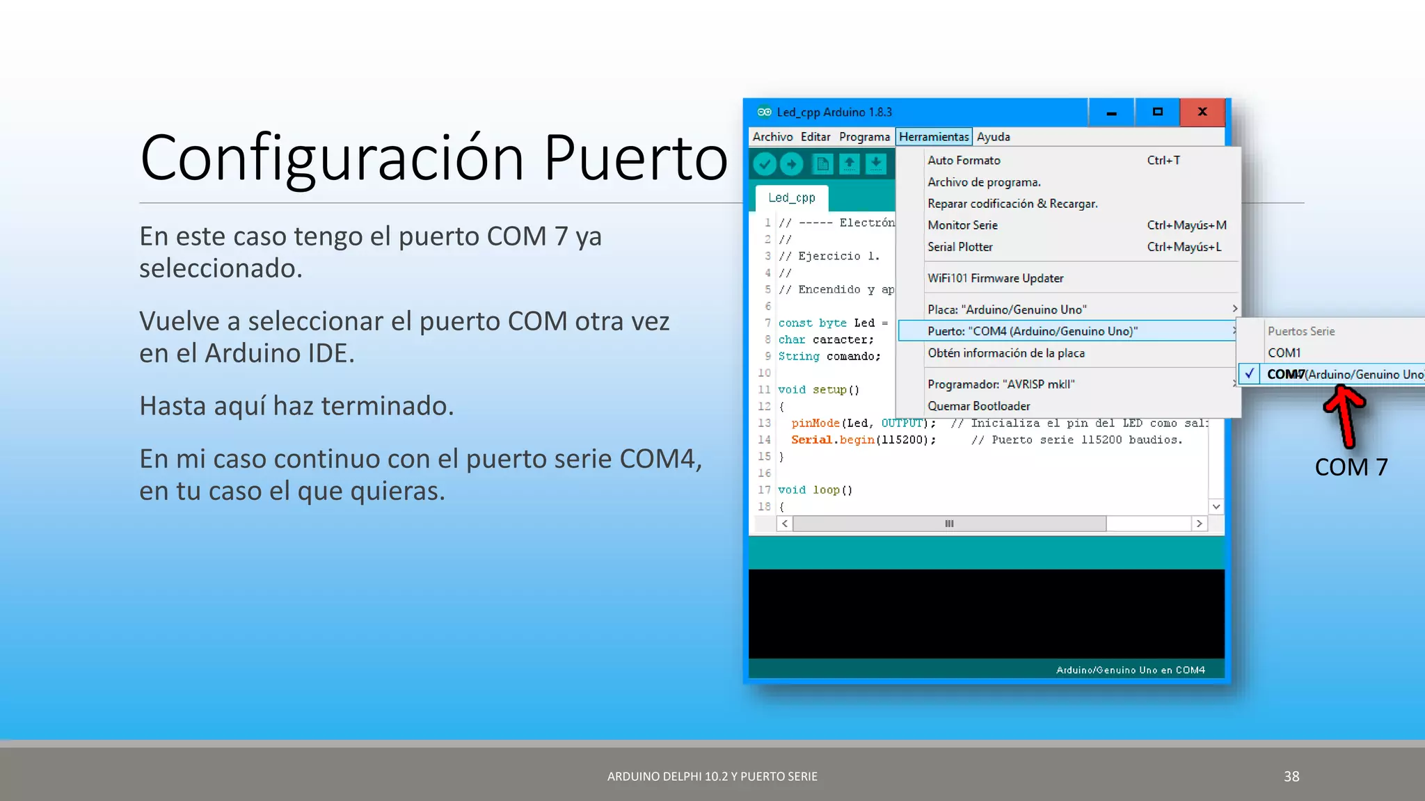 Configuración Puerto serie
En este caso tengo el puerto COM 7 ya
seleccionado.
Vuelve a seleccionar el puerto COM otra vez
en el Arduino IDE.
Hasta aquí haz terminado.
En mi caso continuo con el puerto serie COM4,
en tu caso el que quieras.
ARDUINO DELPHI 10.2 Y PUERTO SERIE 38
COM7
COM 7
 
