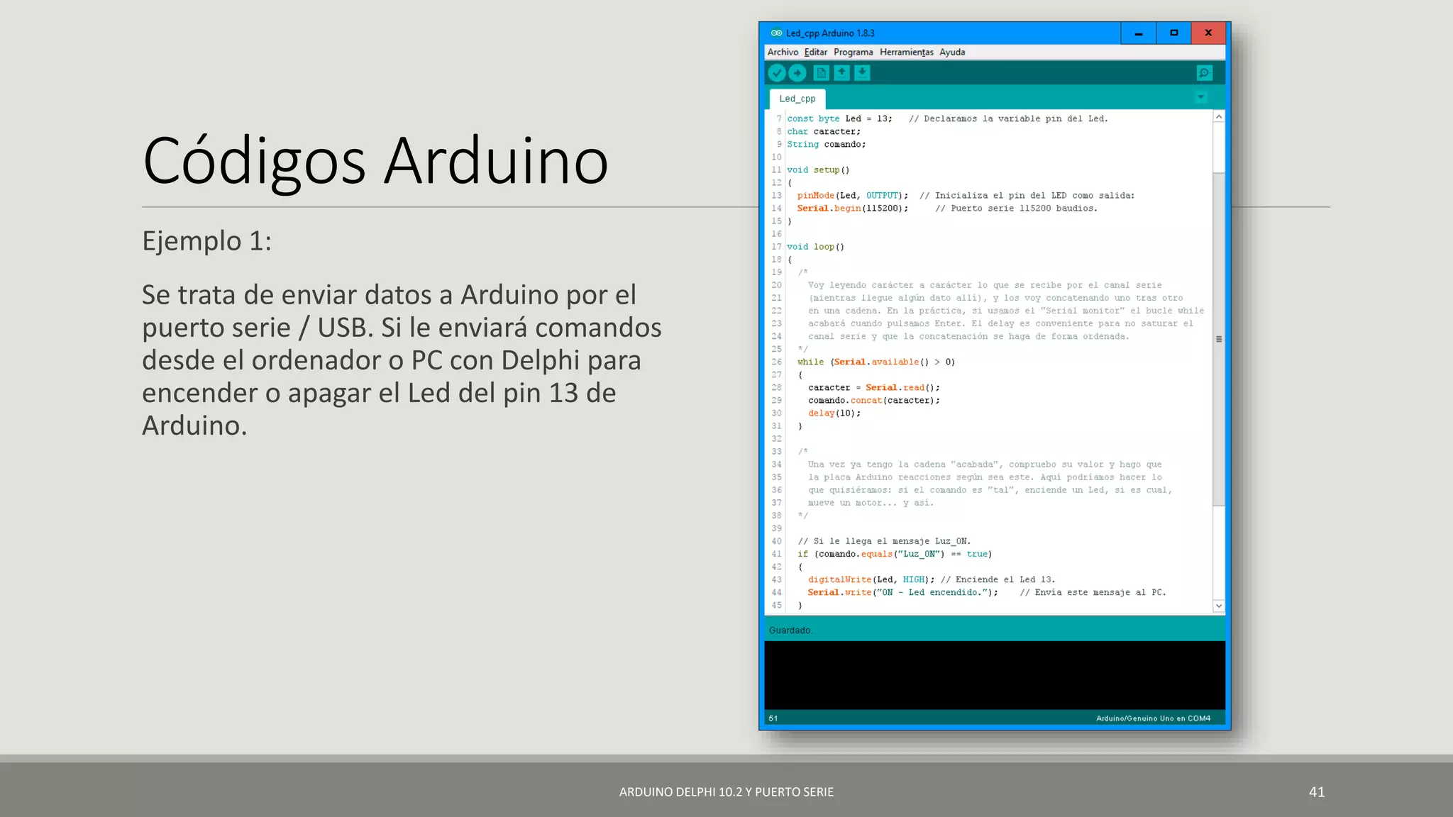 Códigos Arduino
Ejemplo 1:
Se trata de enviar datos a Arduino por el
puerto serie / USB. Si le enviará comandos
desde el ordenador o PC con Delphi para
encender o apagar el Led del pin 13 de
Arduino.
ARDUINO DELPHI 10.2 Y PUERTO SERIE 41
 