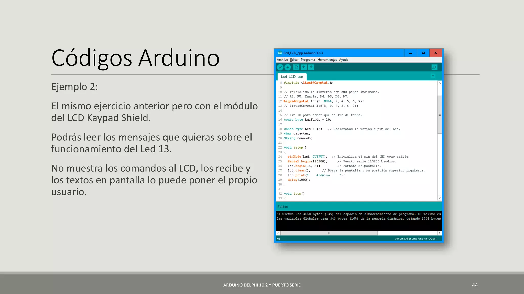 Códigos Arduino
Ejemplo 2:
El mismo ejercicio anterior pero con el módulo
del LCD Kaypad Shield.
Podrás leer los mensajes que quieras sobre el
funcionamiento del Led 13.
No muestra los comandos al LCD, los recibe y
los textos en pantalla lo puede poner el propio
usuario.
ARDUINO DELPHI 10.2 Y PUERTO SERIE 44
 