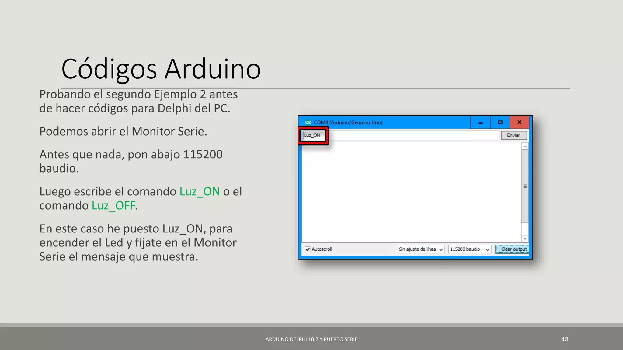 Códigos Arduino
Probando el segundo Ejemplo 2 antes
de hacer códigos para Delphi del PC.
Podemos abrir el Monitor Serie.
Antes que nada, pon abajo 115200
baudio.
Luego escribe el comando Luz_ON o el
comando Luz_OFF.
En este caso he puesto Luz_ON, para
encender el Led y fíjate en el Monitor
Serie el mensaje que muestra.
ARDUINO DELPHI 10.2 Y PUERTO SERIE 48
 