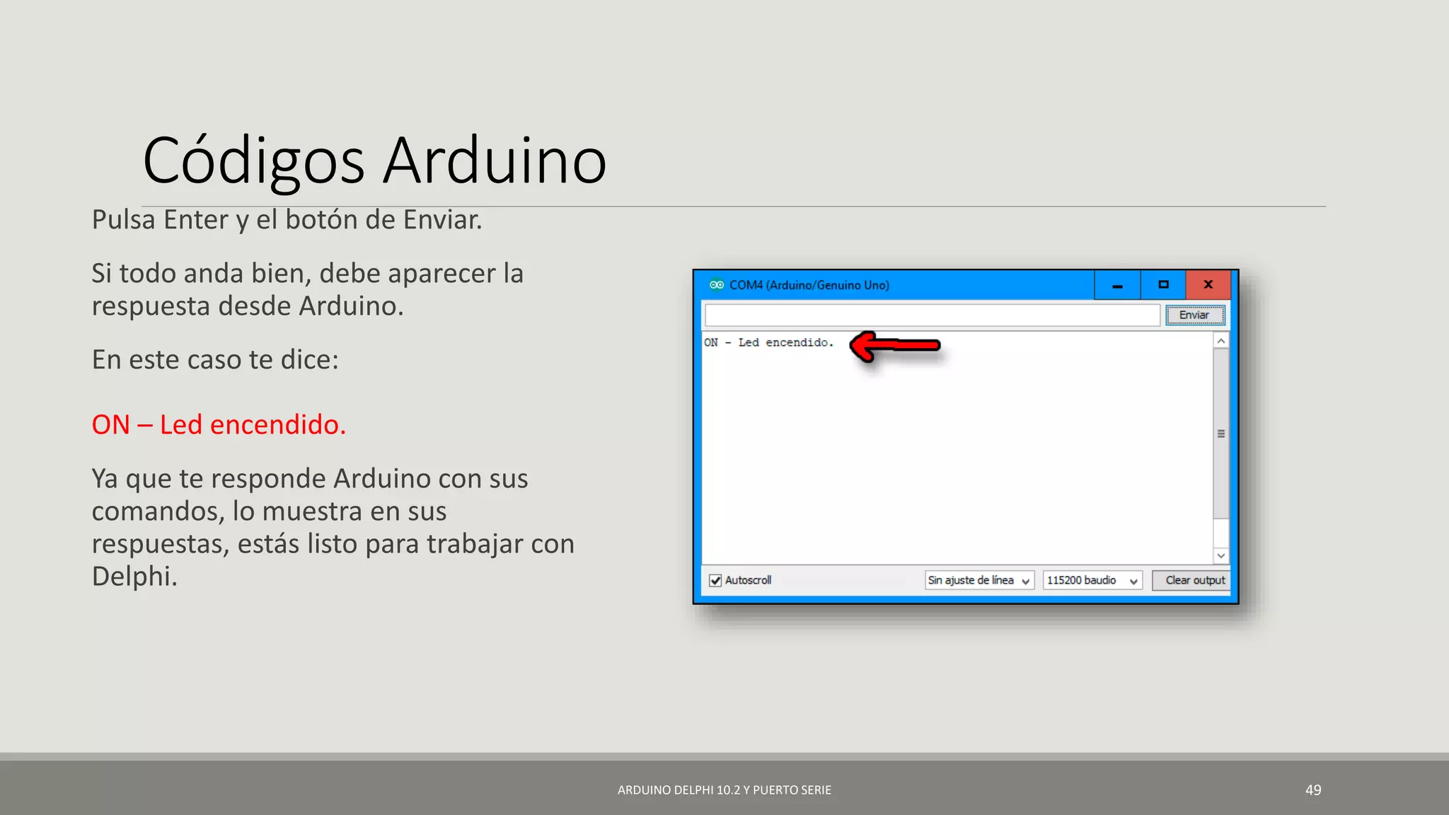 Códigos Arduino
Pulsa Enter y el botón de Enviar.
Si todo anda bien, debe aparecer la
respuesta desde Arduino.
En este caso te dice:
ON – Led encendido.
Ya que te responde Arduino con sus
comandos, lo muestra en sus
respuestas, estás listo para trabajar con
Delphi.
ARDUINO DELPHI 10.2 Y PUERTO SERIE 49
 