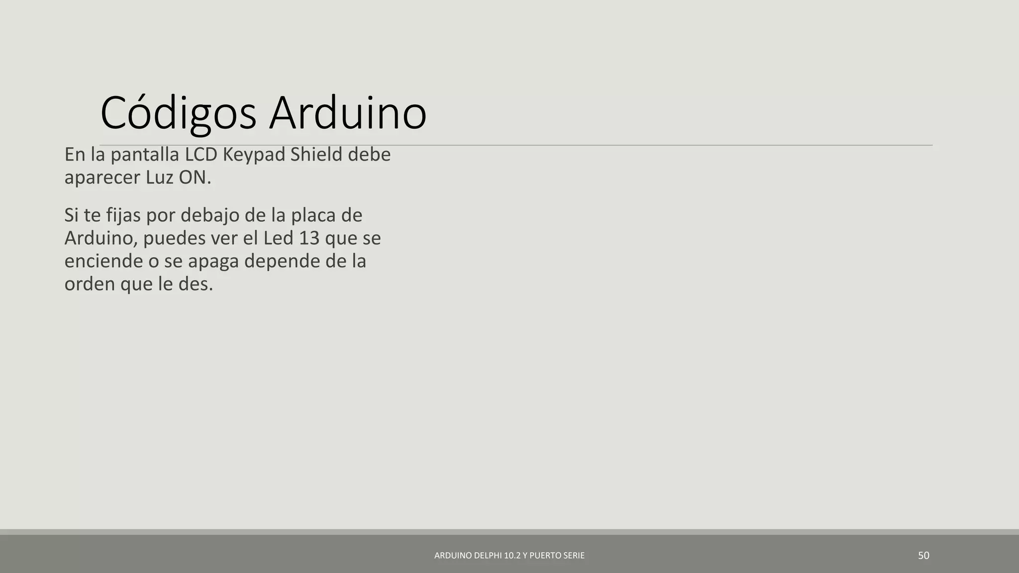 Códigos Arduino
En la pantalla LCD Keypad Shield debe
aparecer Luz ON.
Si te fijas por debajo de la placa de
Arduino, puedes ver el Led 13 que se
enciende o se apaga depende de la
orden que le des.
ARDUINO DELPHI 10.2 Y PUERTO SERIE 50
 