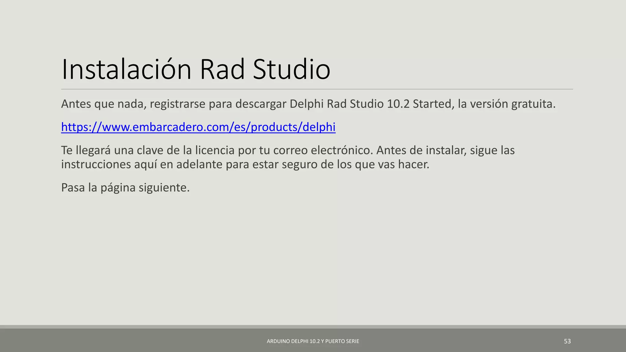 Instalación Rad Studio
Antes que nada, registrarse para descargar Delphi Rad Studio 10.2 Started, la versión gratuita.
https://www.embarcadero.com/es/products/delphi
Te llegará una clave de la licencia por tu correo electrónico. Antes de instalar, sigue las
instrucciones aquí en adelante para estar seguro de los que vas hacer.
Pasa la página siguiente.
ARDUINO DELPHI 10.2 Y PUERTO SERIE 53
 