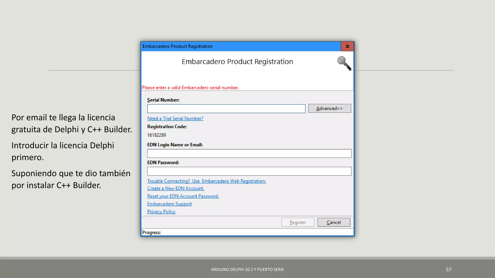 ARDUINO DELPHI 10.2 Y PUERTO SERIE 57
Por email te llega la licencia
gratuita de Delphi y C++ Builder.
Introducir la licencia Delphi
primero.
Suponiendo que te dio también
por instalar C++ Builder.
 