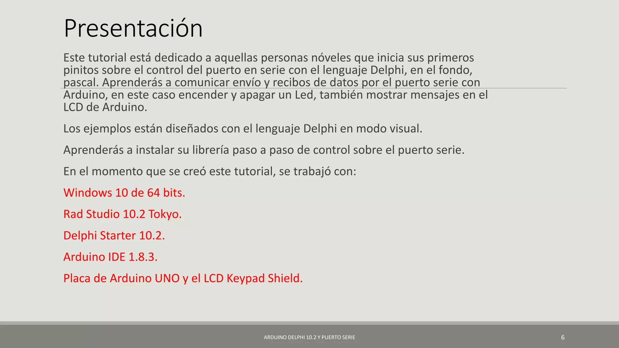 Presentación
Este tutorial está dedicado a aquellas personas nóveles que inicia sus primeros
pinitos sobre el control del puerto en serie con el lenguaje Delphi, en el fondo,
pascal. Aprenderás a comunicar envío y recibos de datos por el puerto serie con
Arduino, en este caso encender y apagar un Led, también mostrar mensajes en el
LCD de Arduino.
Los ejemplos están diseñados con el lenguaje Delphi en modo visual.
Aprenderás a instalar su librería paso a paso de control sobre el puerto serie.
En el momento que se creó este tutorial, se trabajó con:
Windows 10 de 64 bits.
Rad Studio 10.2 Tokyo.
Delphi Starter 10.2.
Arduino IDE 1.8.3.
Placa de Arduino UNO y el LCD Keypad Shield.
ARDUINO DELPHI 10.2 Y PUERTO SERIE 6
 