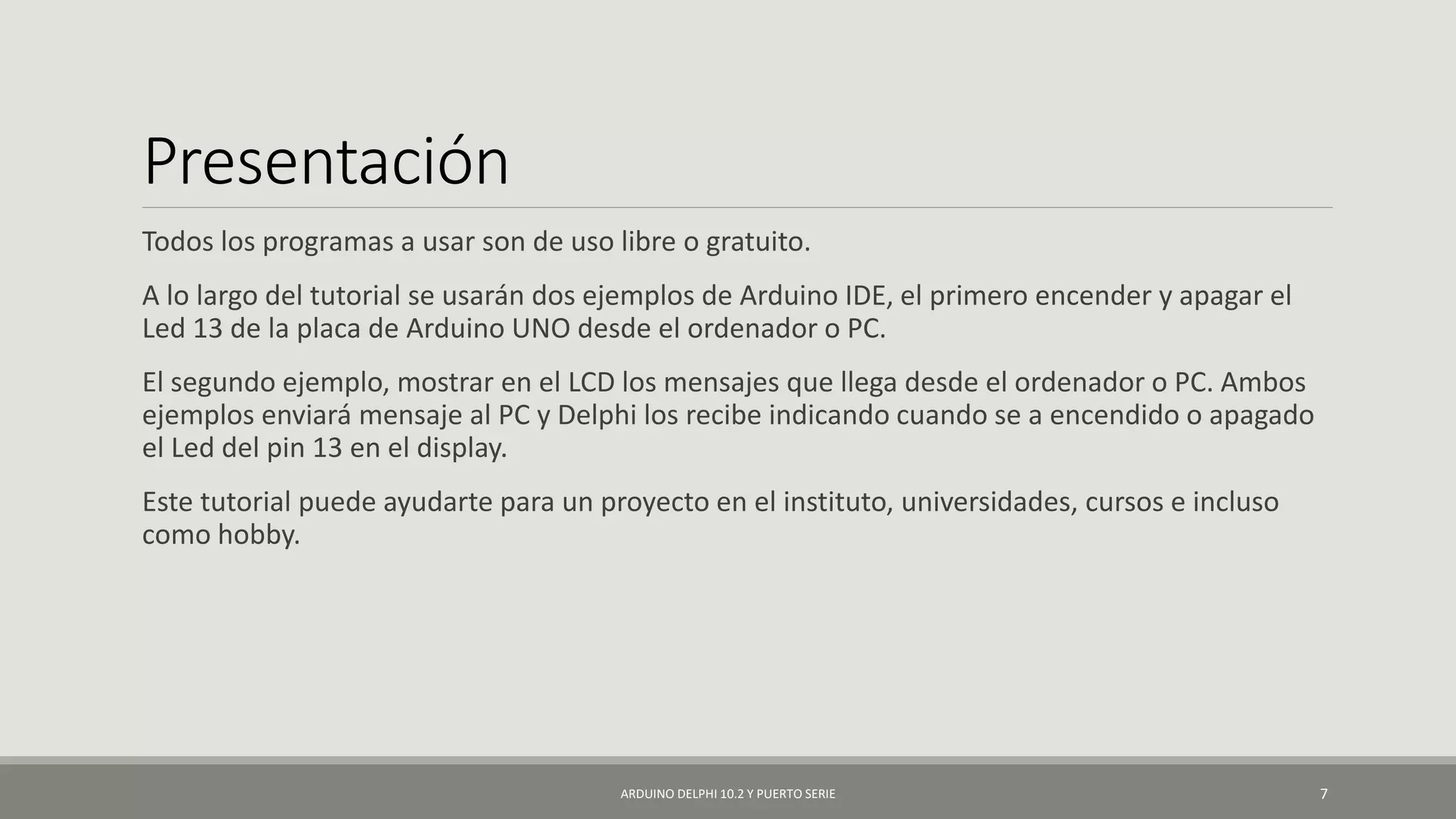 Presentación
Todos los programas a usar son de uso libre o gratuito.
A lo largo del tutorial se usarán dos ejemplos de Arduino IDE, el primero encender y apagar el
Led 13 de la placa de Arduino UNO desde el ordenador o PC.
El segundo ejemplo, mostrar en el LCD los mensajes que llega desde el ordenador o PC. Ambos
ejemplos enviará mensaje al PC y Delphi los recibe indicando cuando se a encendido o apagado
el Led del pin 13 en el display.
Este tutorial puede ayudarte para un proyecto en el instituto, universidades, cursos e incluso
como hobby.
ARDUINO DELPHI 10.2 Y PUERTO SERIE 7
 