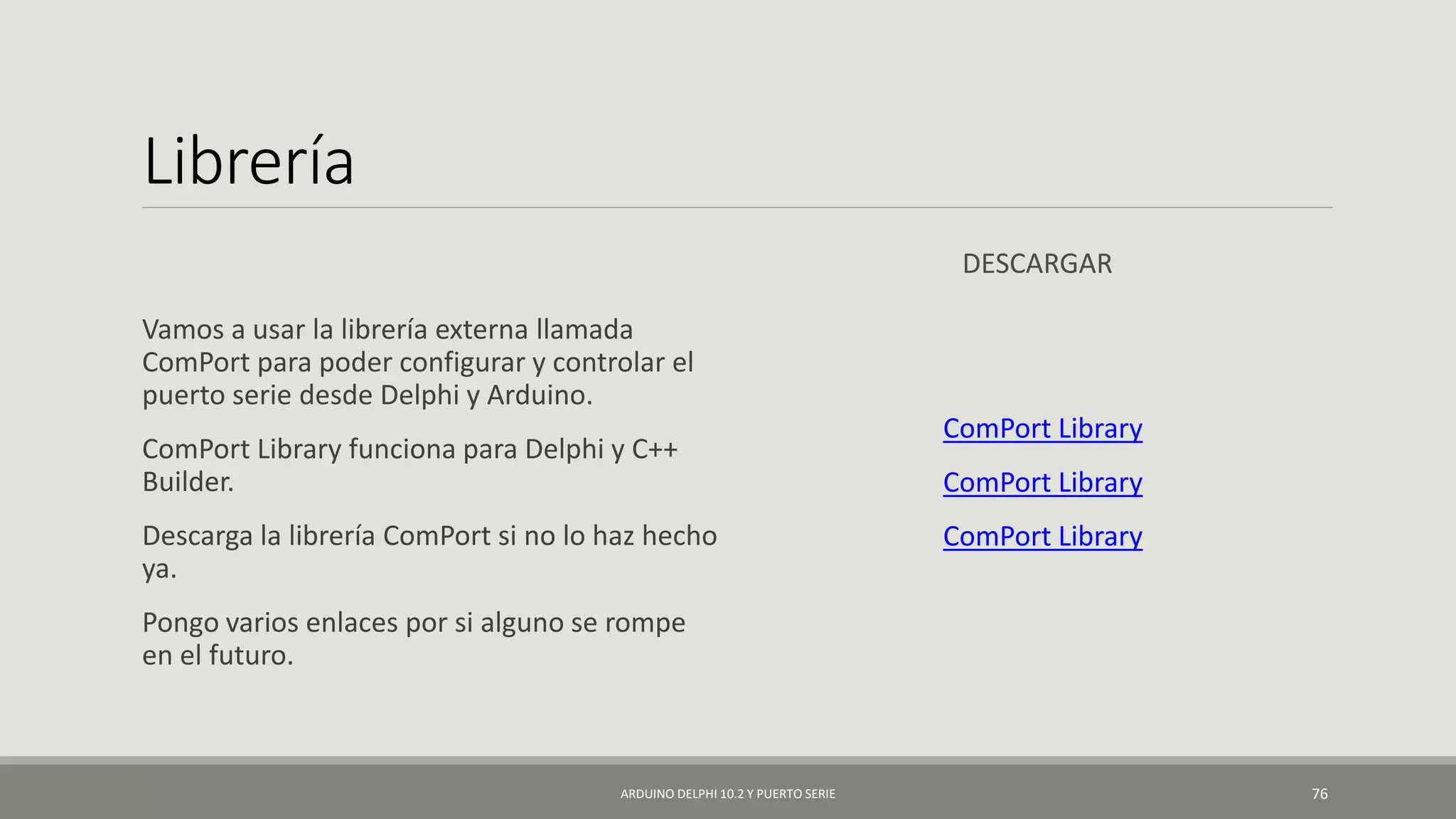 Librería
Vamos a usar la librería externa llamada
ComPort para poder configurar y controlar el
puerto serie desde Delphi y Arduino.
ComPort Library funciona para Delphi y C++
Builder.
Descarga la librería ComPort si no lo haz hecho
ya.
Pongo varios enlaces por si alguno se rompe
en el futuro.
DESCARGAR
ComPort Library
ComPort Library
ComPort Library
ARDUINO DELPHI 10.2 Y PUERTO SERIE 76
 