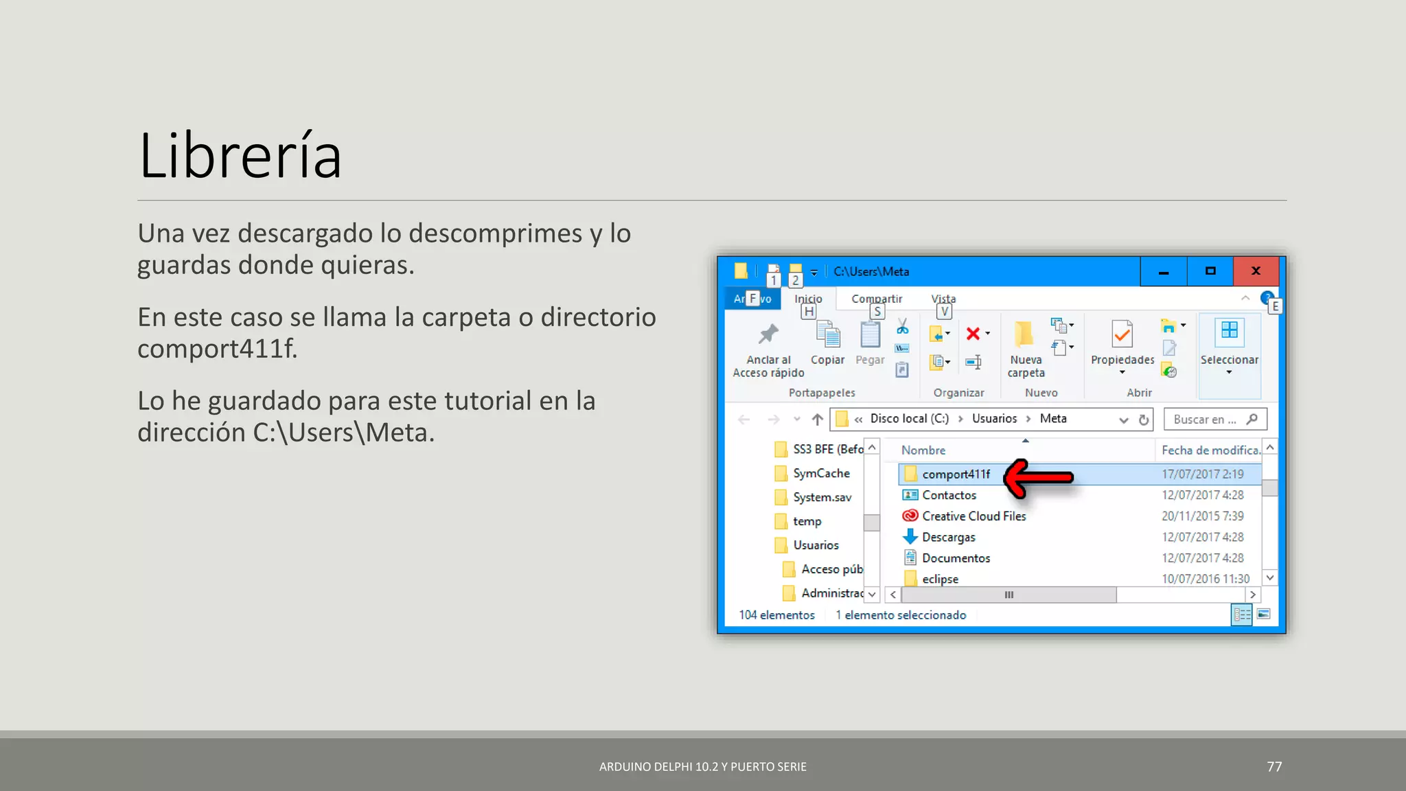 Librería
Una vez descargado lo descomprimes y lo
guardas donde quieras.
En este caso se llama la carpeta o directorio
comport411f.
Lo he guardado para este tutorial en la
dirección C:UsersMeta.
ARDUINO DELPHI 10.2 Y PUERTO SERIE 77
 