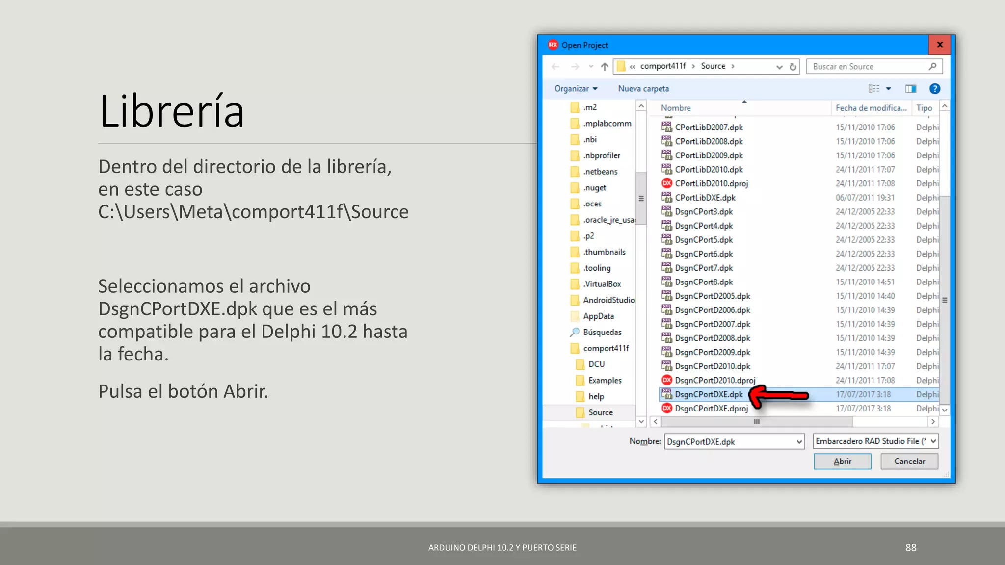Librería
Dentro del directorio de la librería,
en este caso
C:UsersMetacomport411fSource
Seleccionamos el archivo
DsgnCPortDXE.dpk que es el más
compatible para el Delphi 10.2 hasta
la fecha.
Pulsa el botón Abrir.
ARDUINO DELPHI 10.2 Y PUERTO SERIE 88
 