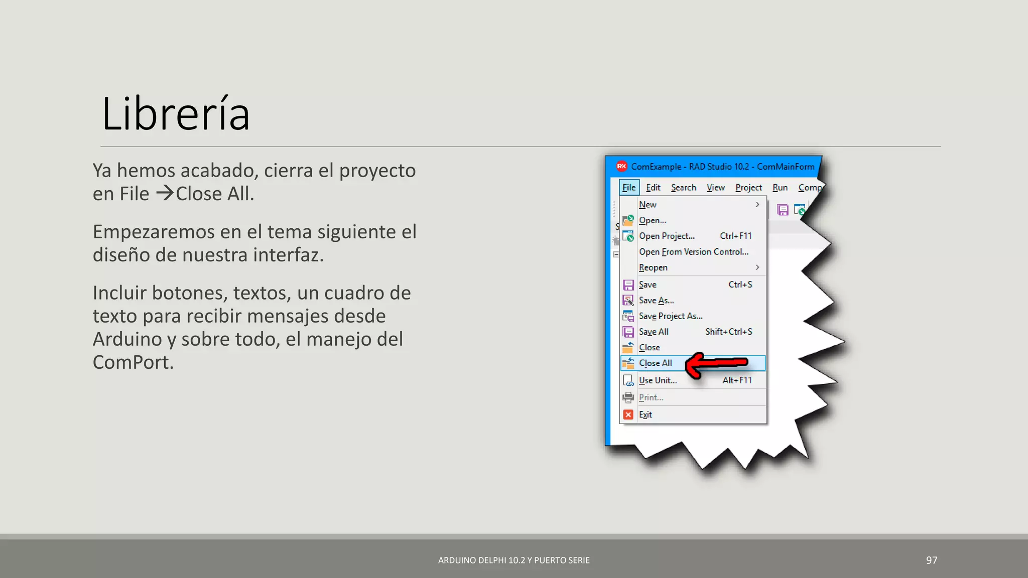 Librería
Ya hemos acabado, cierra el proyecto
en File Close All.
Empezaremos en el tema siguiente el
diseño de nuestra interfaz.
Incluir botones, textos, un cuadro de
texto para recibir mensajes desde
Arduino y sobre todo, el manejo del
ComPort.
ARDUINO DELPHI 10.2 Y PUERTO SERIE 97
 