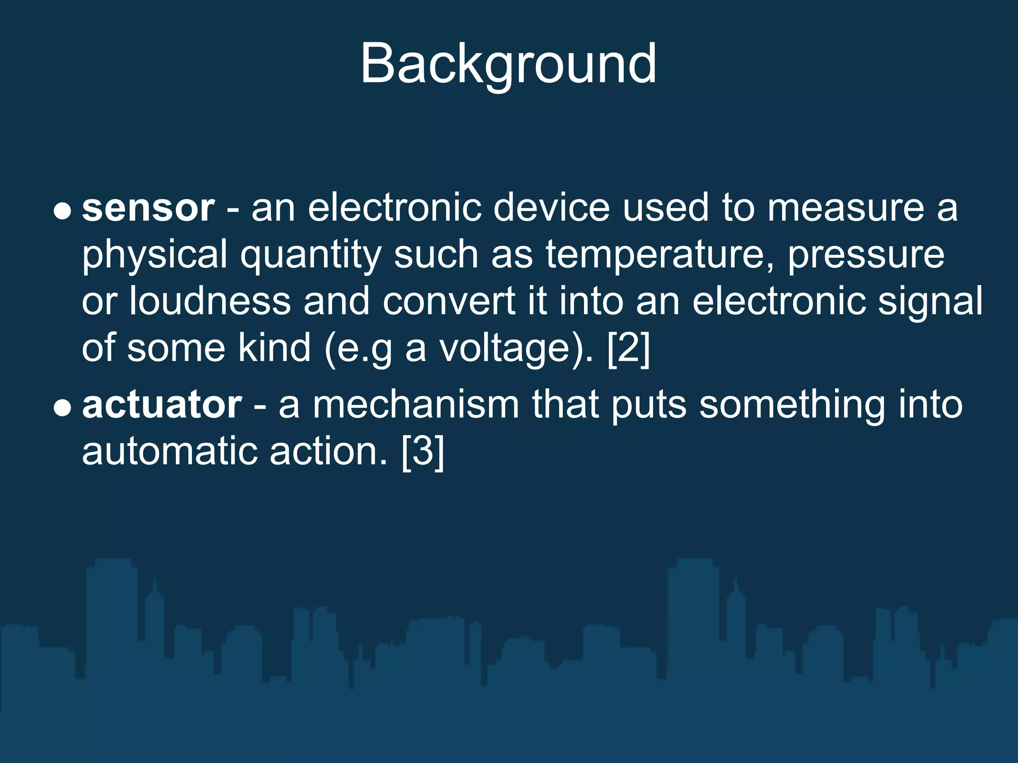 Background

sensor - an electronic device used to measure a
physical quantity such as temperature, pressure
or loudness and convert it into an electronic signal
of some kind (e.g a voltage). [2]
actuator - a mechanism that puts something into
automatic action. [3]
 
