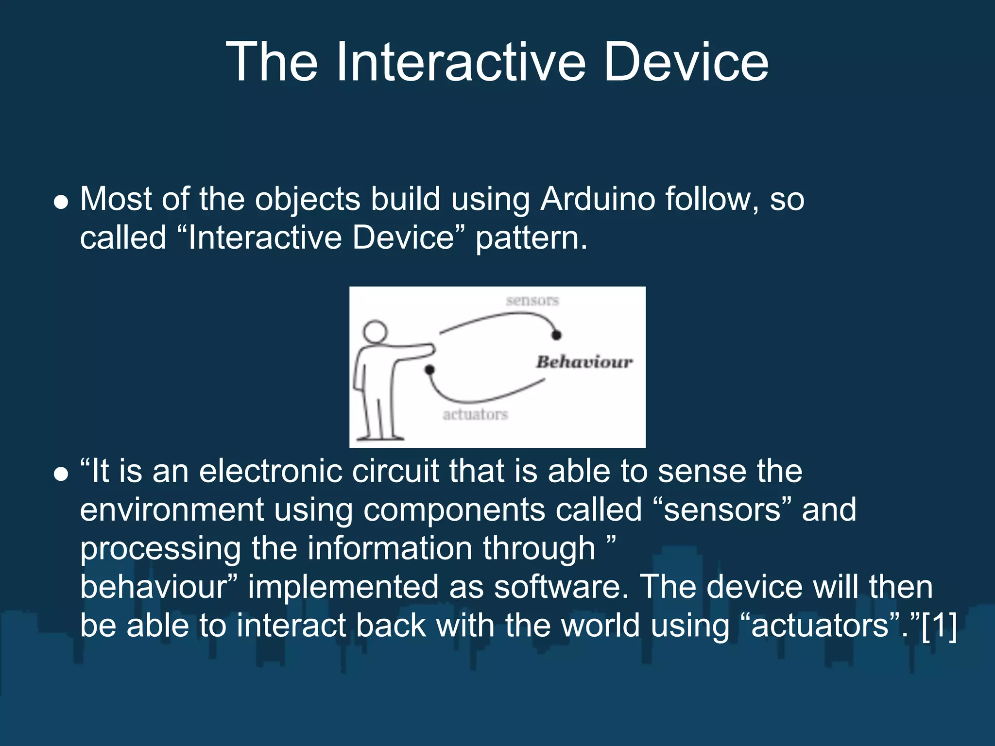 The Interactive Device

Most of the objects build using Arduino follow, so
called “Interactive Device” pattern.




“It is an electronic circuit that is able to sense the
environment using components called “sensors” and
processing the information through ”
behaviour” implemented as software. The device will then
be able to interact back with the world using “actuators”.”[1]
 