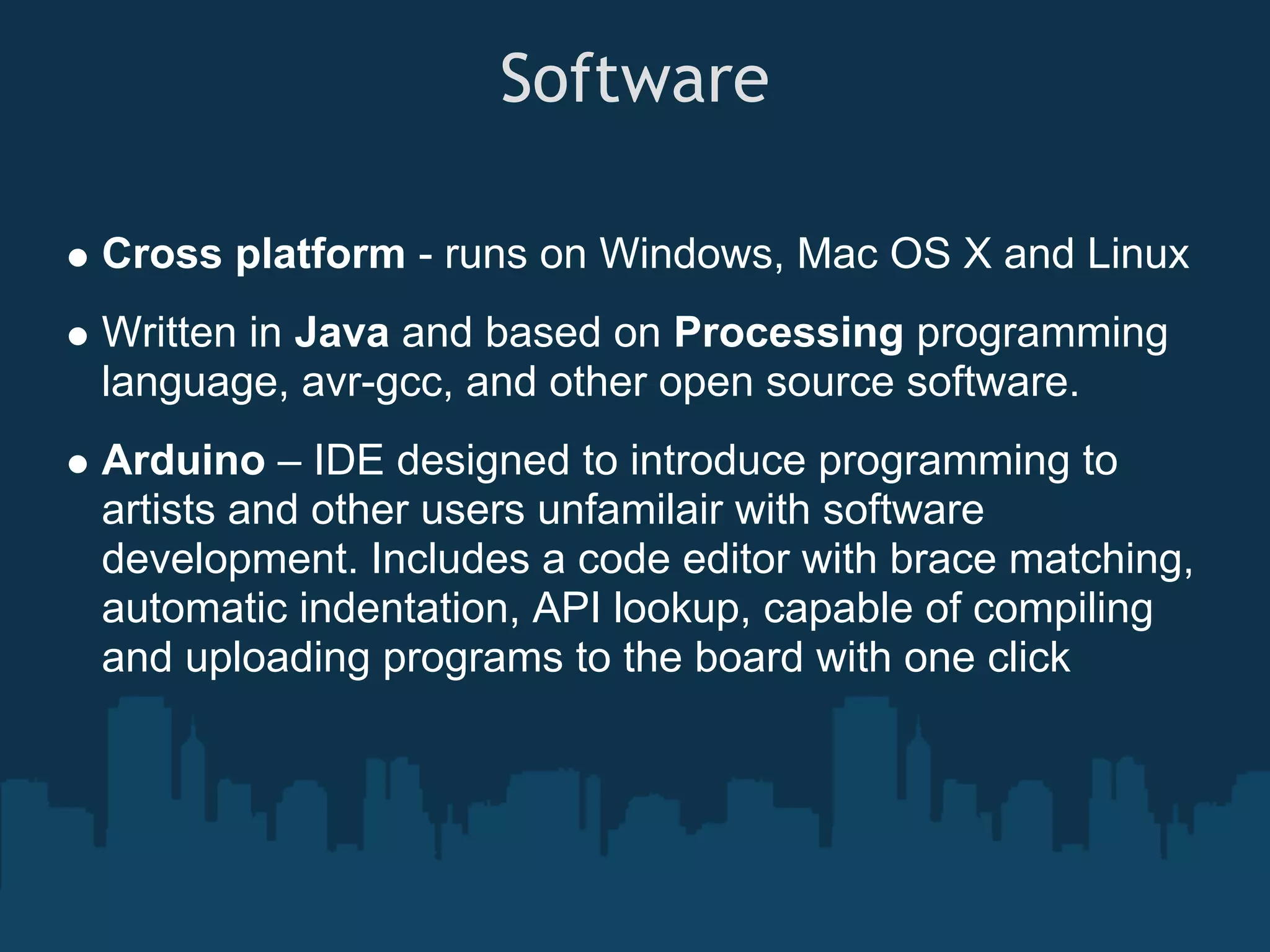 Software

Cross platform - runs on Windows, Mac OS X and Linux
Written in Java and based on Processing programming
language, avr-gcc, and other open source software.
Arduino – IDE designed to introduce programming to
artists and other users unfamilair with software
development. Includes a code editor with brace matching,
automatic indentation, API lookup, capable of compiling
and uploading programs to the board with one click
 