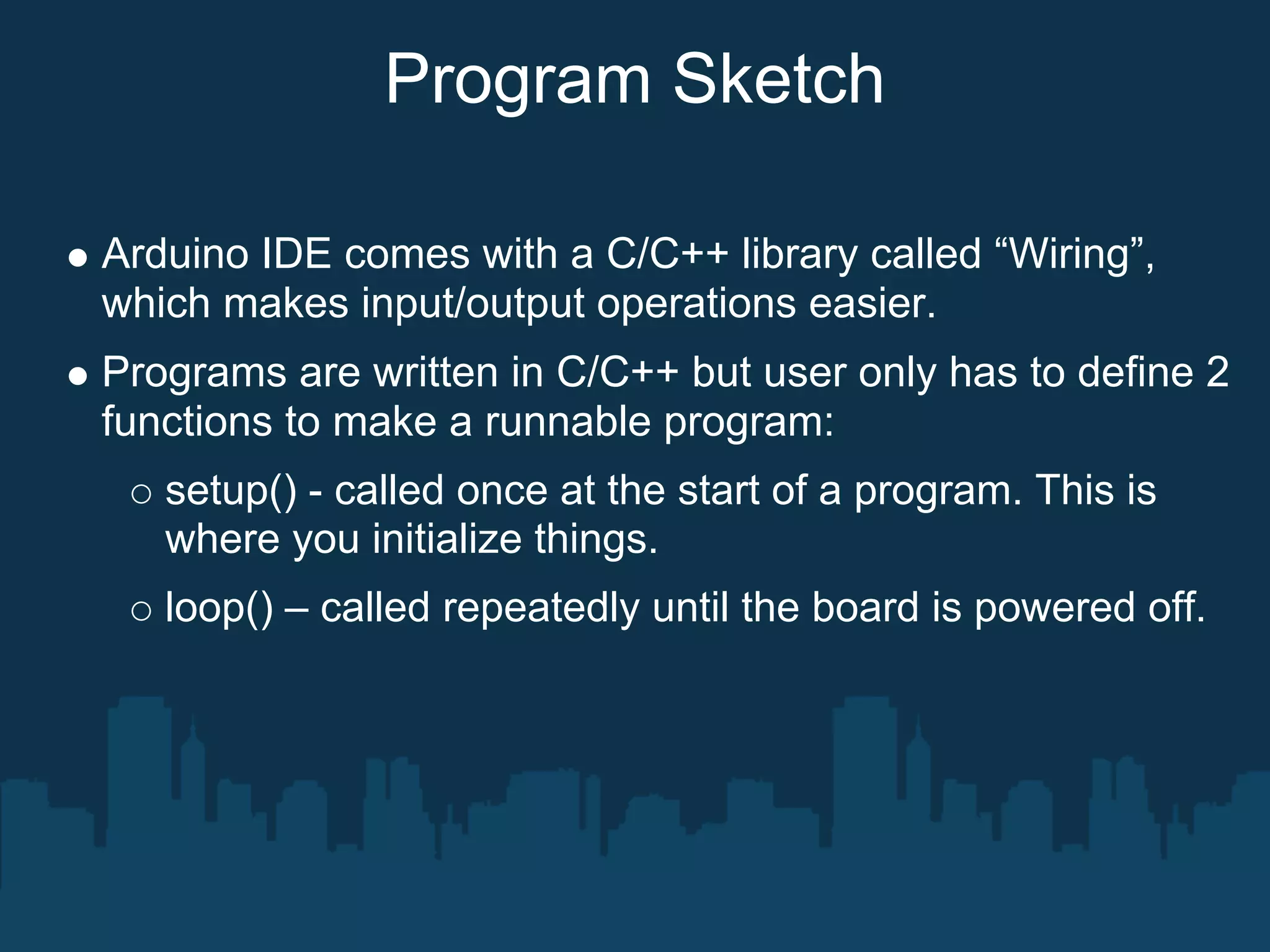 Program Sketch

Arduino IDE comes with a C/C++ library called “Wiring”,
which makes input/output operations easier.
Programs are written in C/C++ but user only has to define 2
functions to make a runnable program:
   setup() - called once at the start of a program. This is
   where you initialize things.
   loop() – called repeatedly until the board is powered off.
 