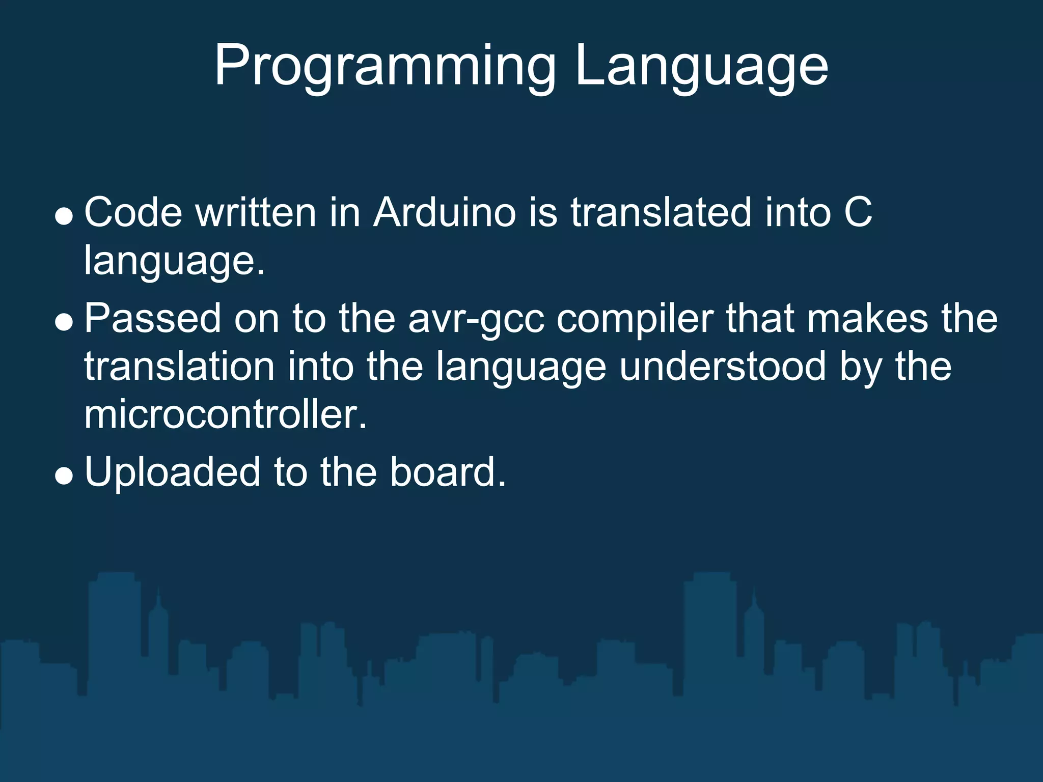 Programming Language

Code written in Arduino is translated into C
language.
Passed on to the avr-gcc compiler that makes the
translation into the language understood by the
microcontroller.
Uploaded to the board.
 