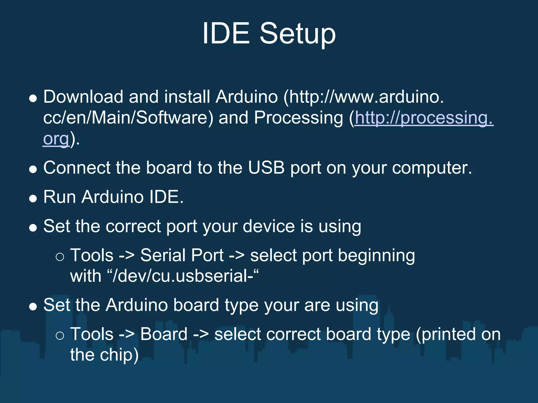 IDE Setup

Download and install Arduino (http://www.arduino.
cc/en/Main/Software) and Processing (http://processing.
org).
Connect the board to the USB port on your computer.
Run Arduino IDE.
Set the correct port your device is using
   Tools -> Serial Port -> select port beginning
   with “/dev/cu.usbserial-“
Set the Arduino board type your are using
   Tools -> Board -> select correct board type (printed on
   the chip)
 