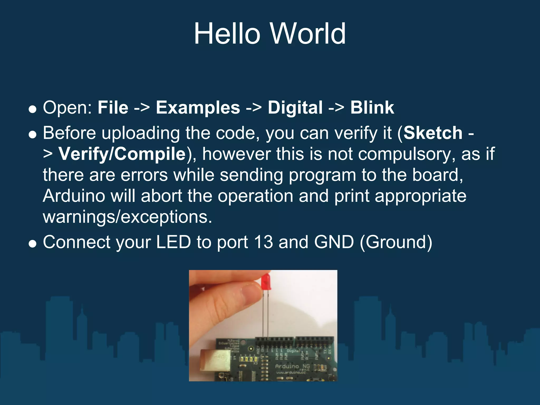 Hello World

Open: File -> Examples -> Digital -> Blink
Before uploading the code, you can verify it (Sketch -
> Verify/Compile), however this is not compulsory, as if
there are errors while sending program to the board,
Arduino will abort the operation and print appropriate
warnings/exceptions.
Connect your LED to port 13 and GND (Ground)
 