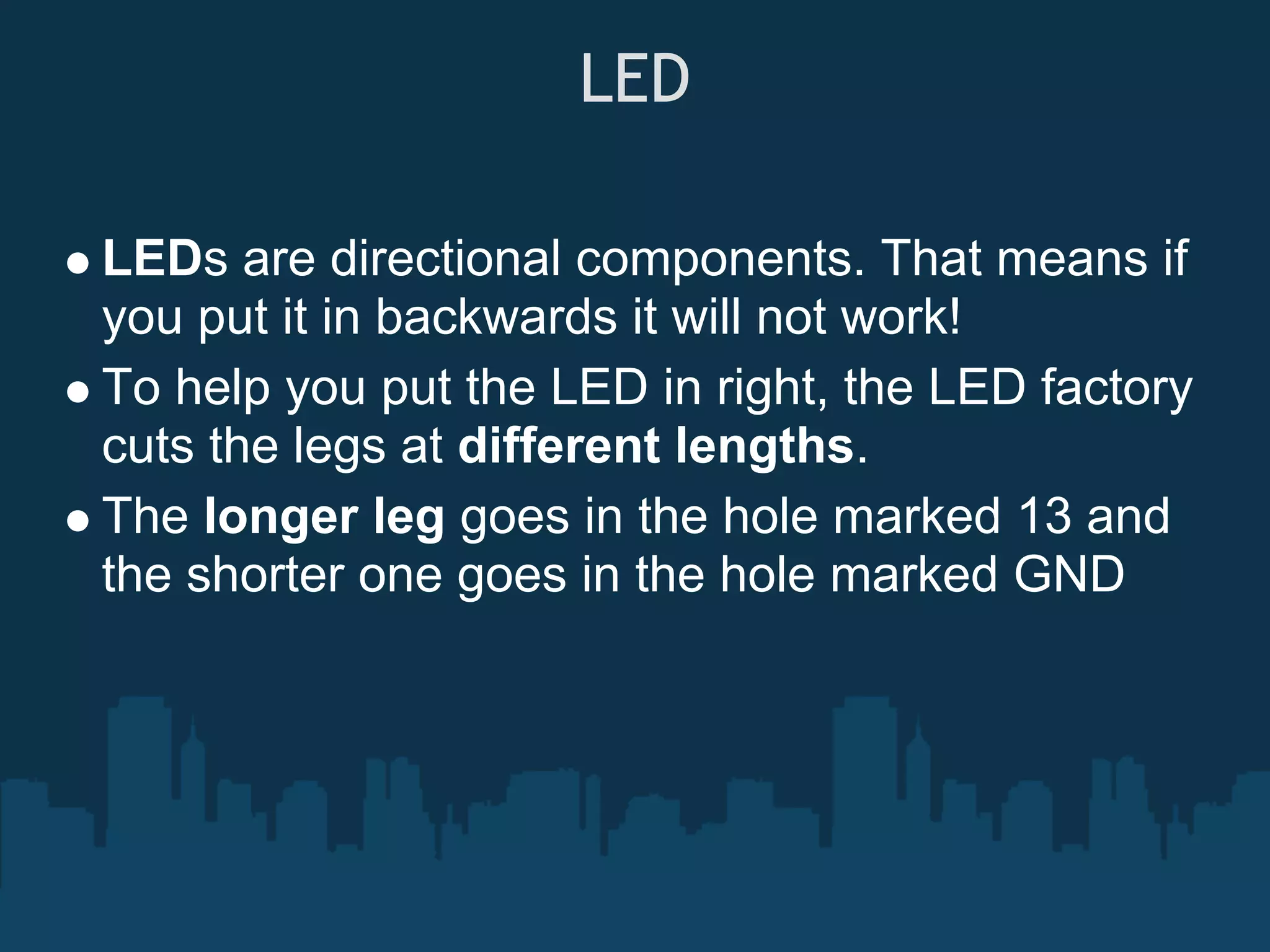 LED

LEDs are directional components. That means if
you put it in backwards it will not work!
To help you put the LED in right, the LED factory
cuts the legs at different lengths.
The longer leg goes in the hole marked 13 and
the shorter one goes in the hole marked GND
 