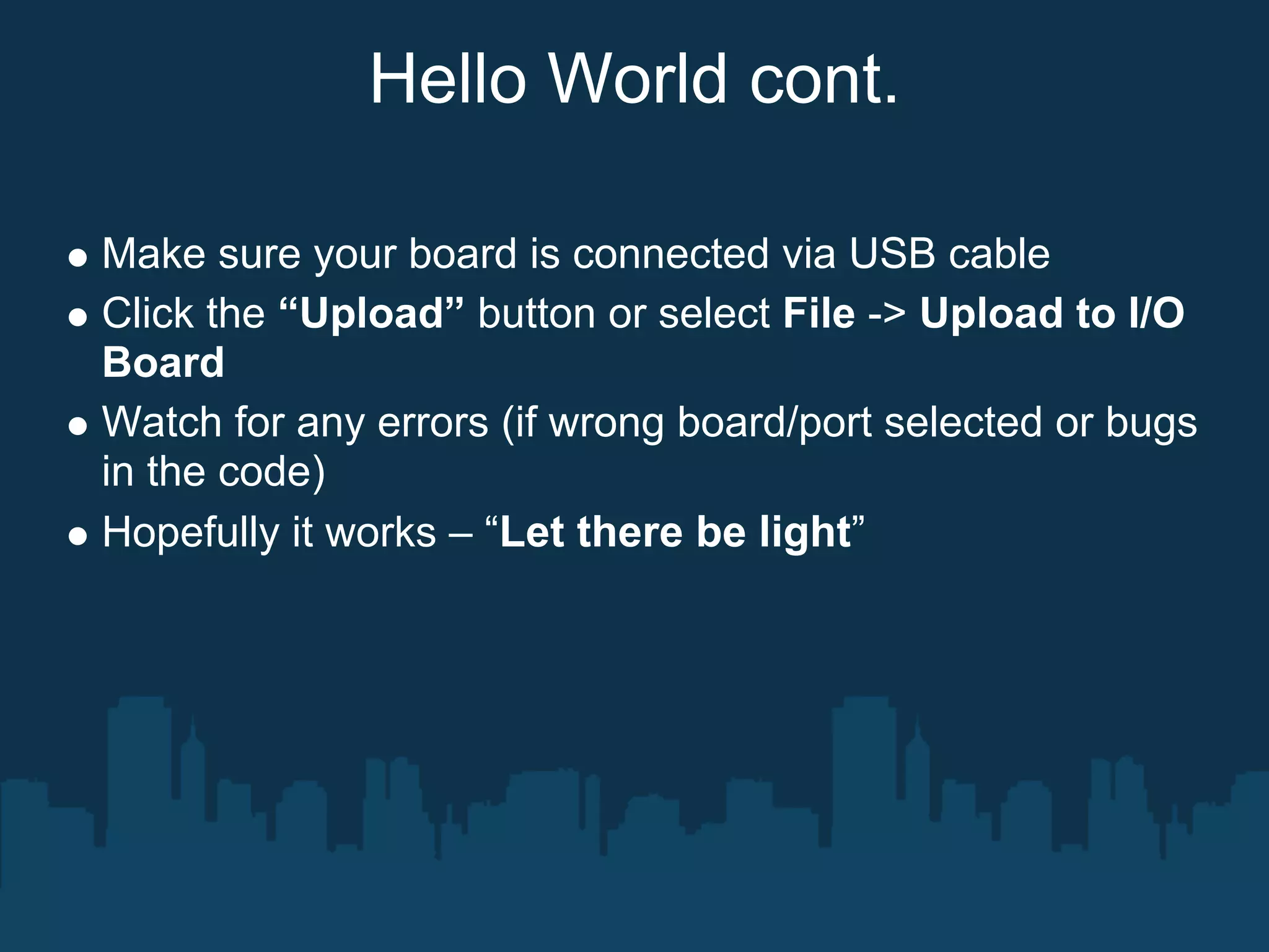 Hello World cont.

Make sure your board is connected via USB cable
Click the “Upload” button or select File -> Upload to I/O
Board
Watch for any errors (if wrong board/port selected or bugs
in the code)
Hopefully it works – “Let there be light”
 