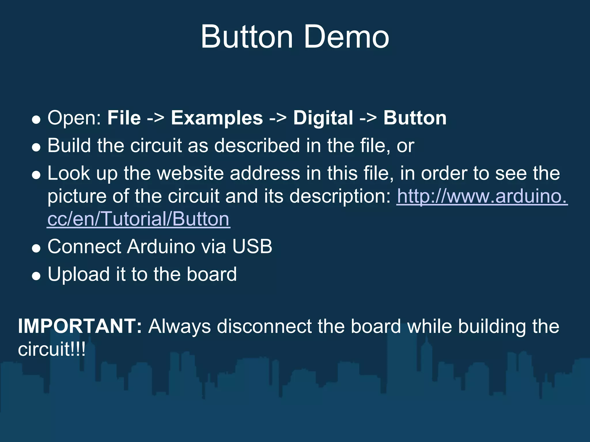 Button Demo

   Open: File -> Examples -> Digital -> Button
   Build the circuit as described in the file, or
   Look up the website address in this file, in order to see the
   picture of the circuit and its description: http://www.arduino.
   cc/en/Tutorial/Button
   Connect Arduino via USB
   Upload it to the board

IMPORTANT: Always disconnect the board while building the
circuit!!!
 